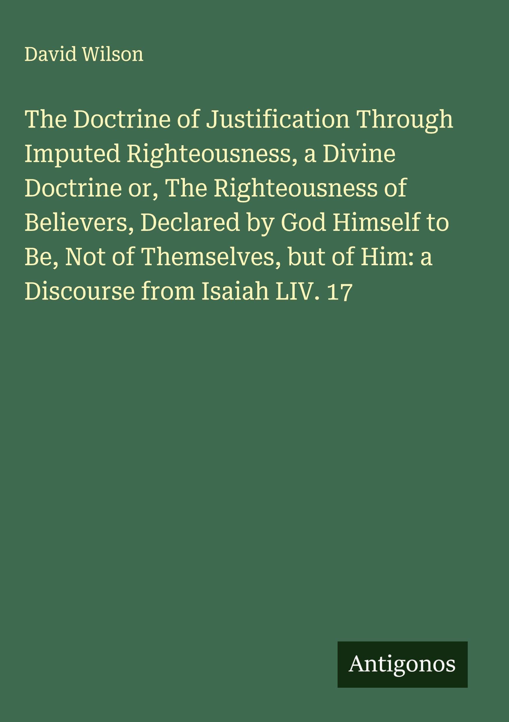 The Doctrine of Justification Through Imputed Righteousness, a Divine Doctrine or, The Righteousness of Believers, Declared by God Himself to Be, Not of Themselves, but of Him: a Discourse from Isaiah LIV. 17 Classics