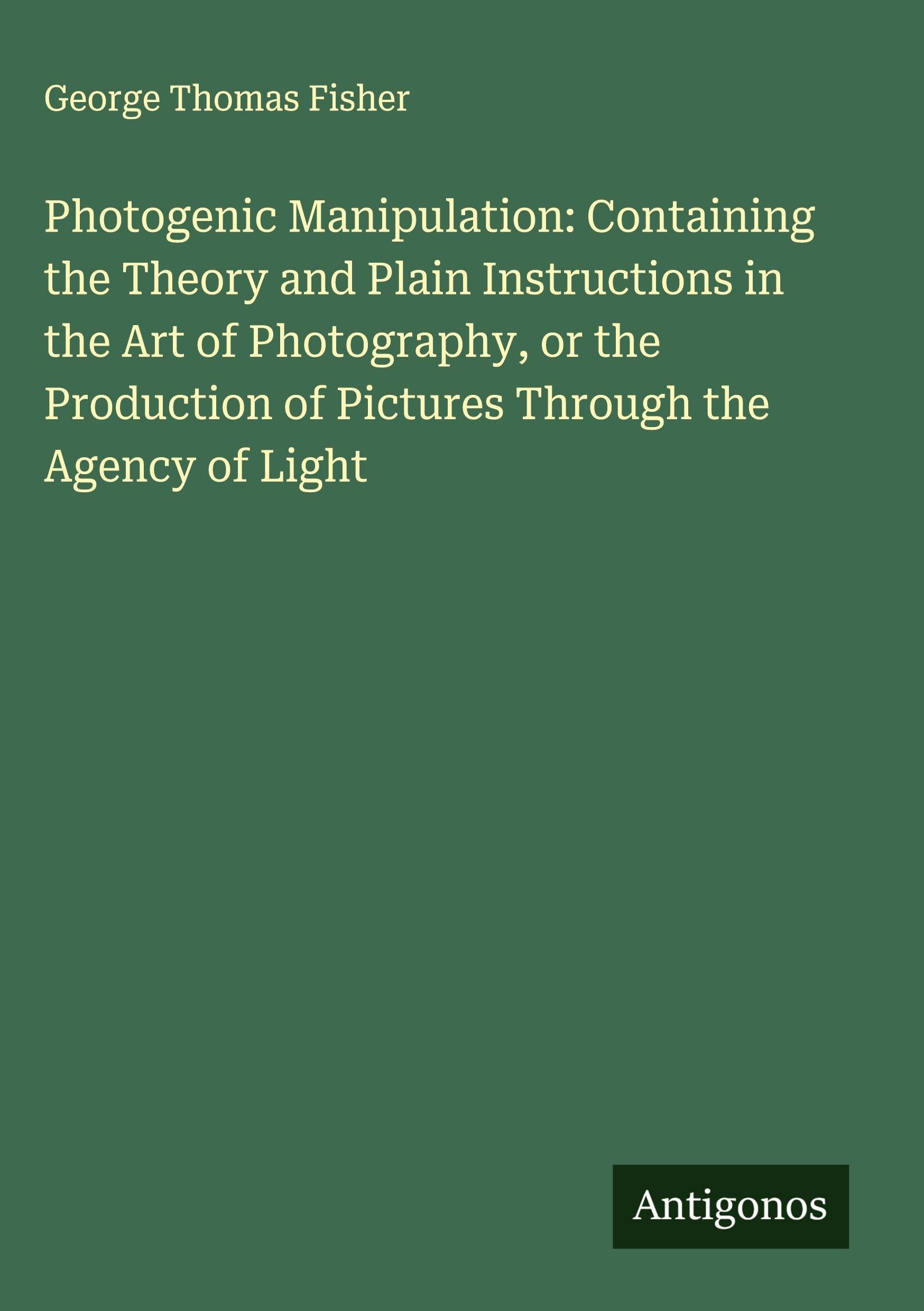 Photogenic Manipulation: Containing the Theory and Plain Instructions in the Art of Photography, or the Production of Pictures Through the Agency of Light Classics