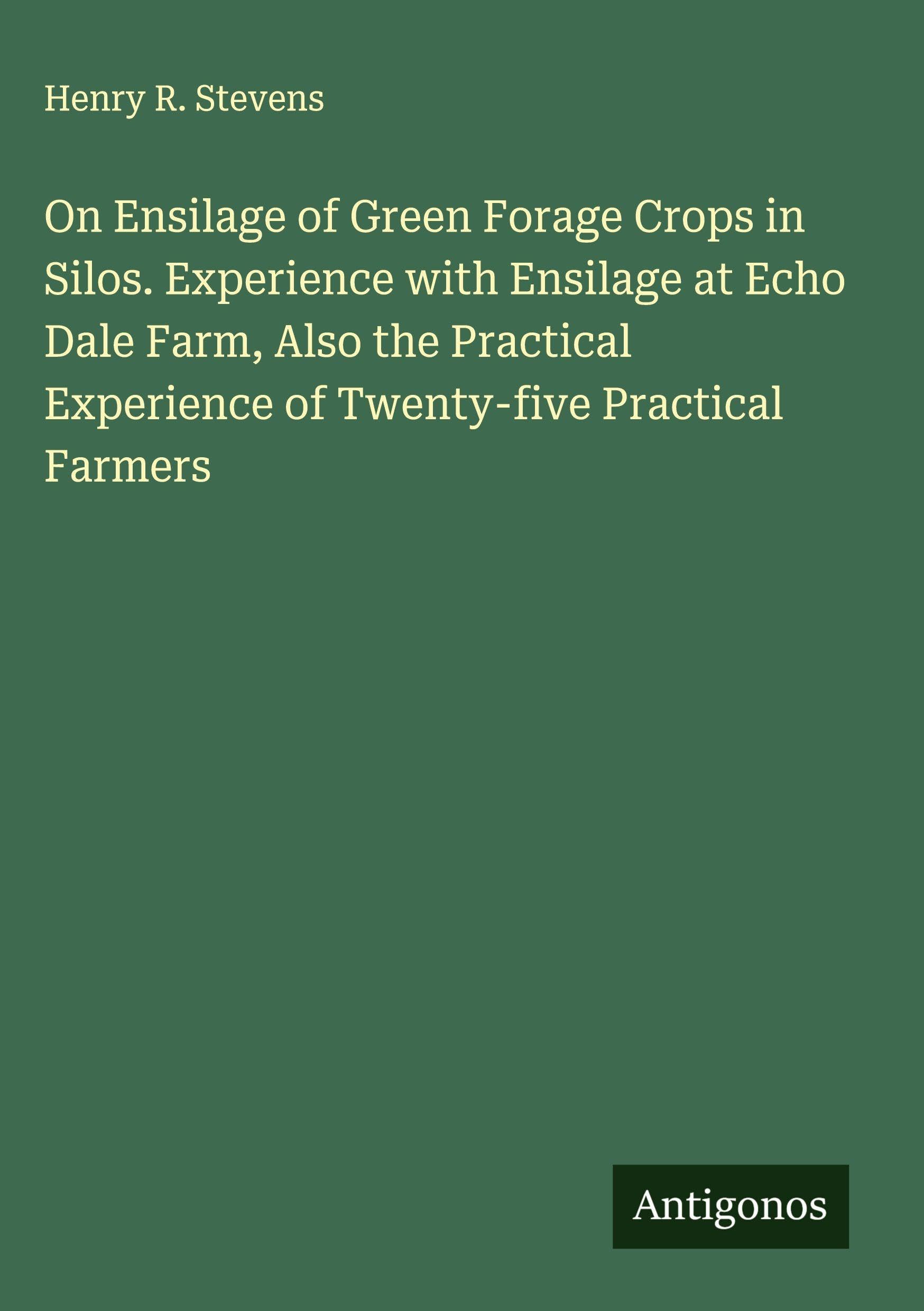 On Ensilage of Green Forage Crops in Silos. Experience with Ensilage at Echo Dale Farm, Also the Practical Experience of Twenty-five Practical Farmers Classics