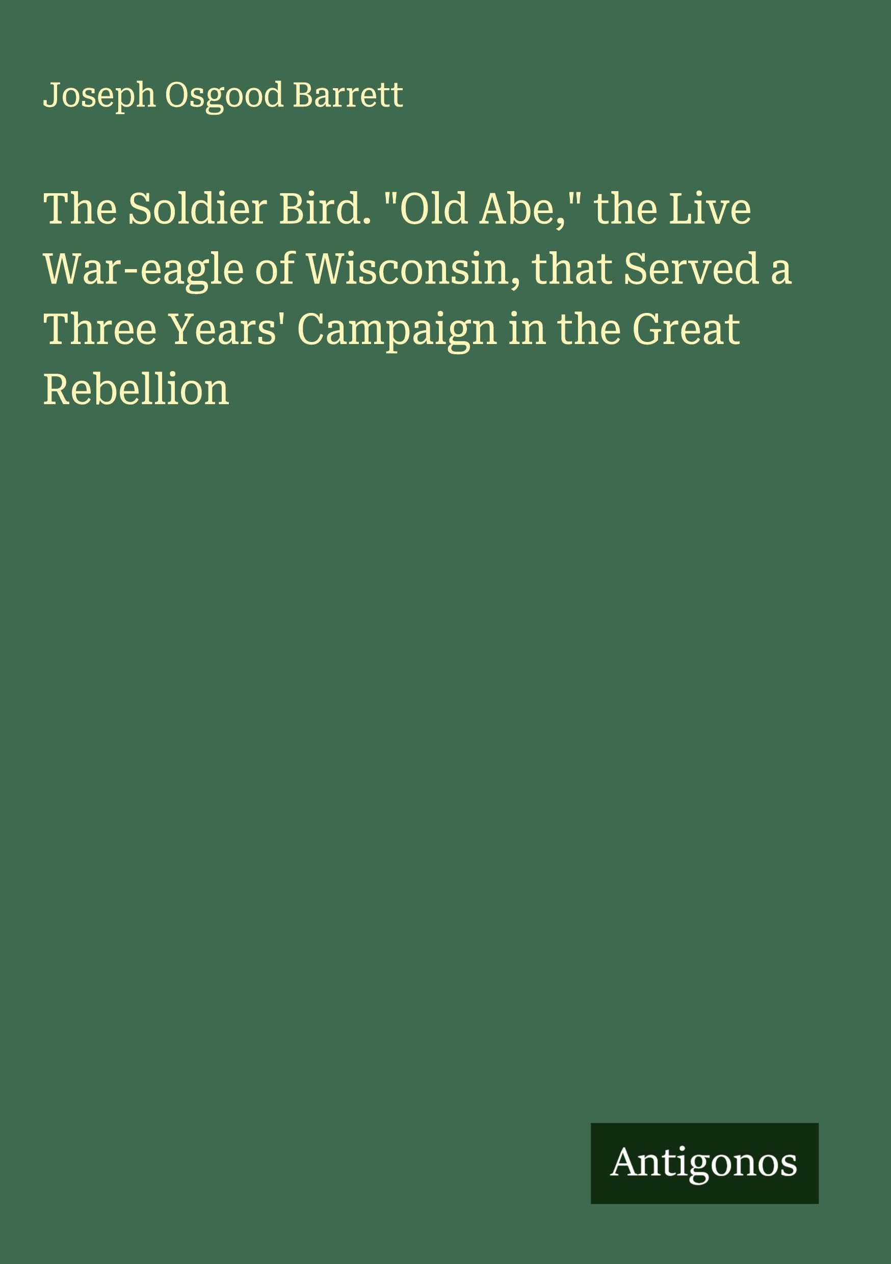 The Soldier Bird. "Old Abe," the Live War-eagle of Wisconsin, that Served a Three Years' Campaign in the Great Rebellion Classics