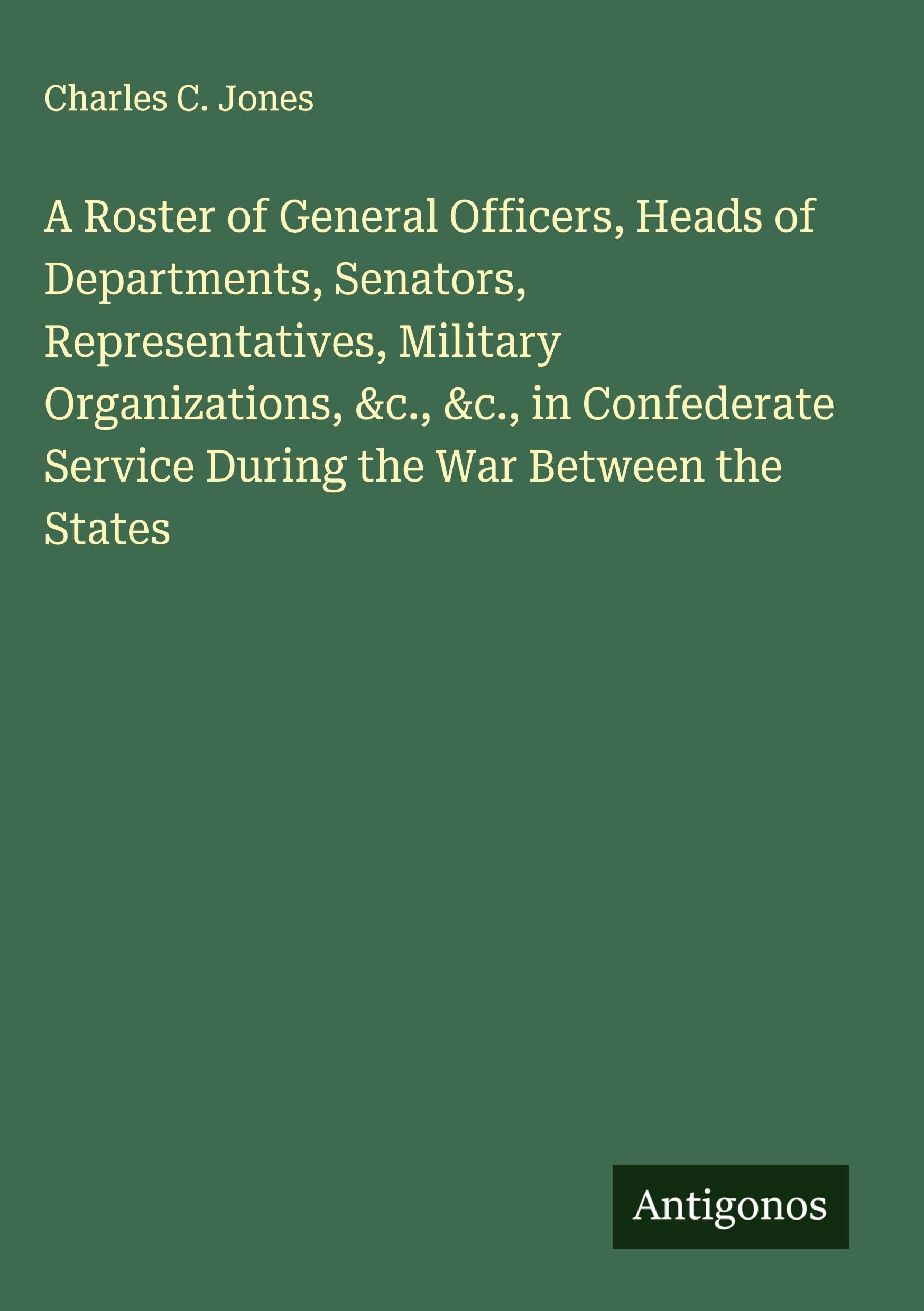 A Roster of General Officers, Heads of Departments, Senators, Representatives, Military Organizations, &c., &c., in Confederate Service During the War Between the States Classics