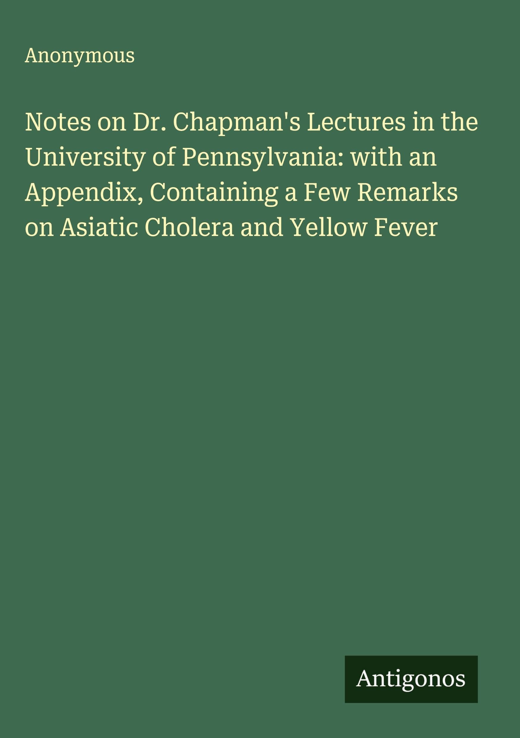 Notes on Dr. Chapman's Lectures in the University of Pennsylvania: with an Appendix, Containing a Few Remarks on Asiatic Cholera and Yellow Fever Classics