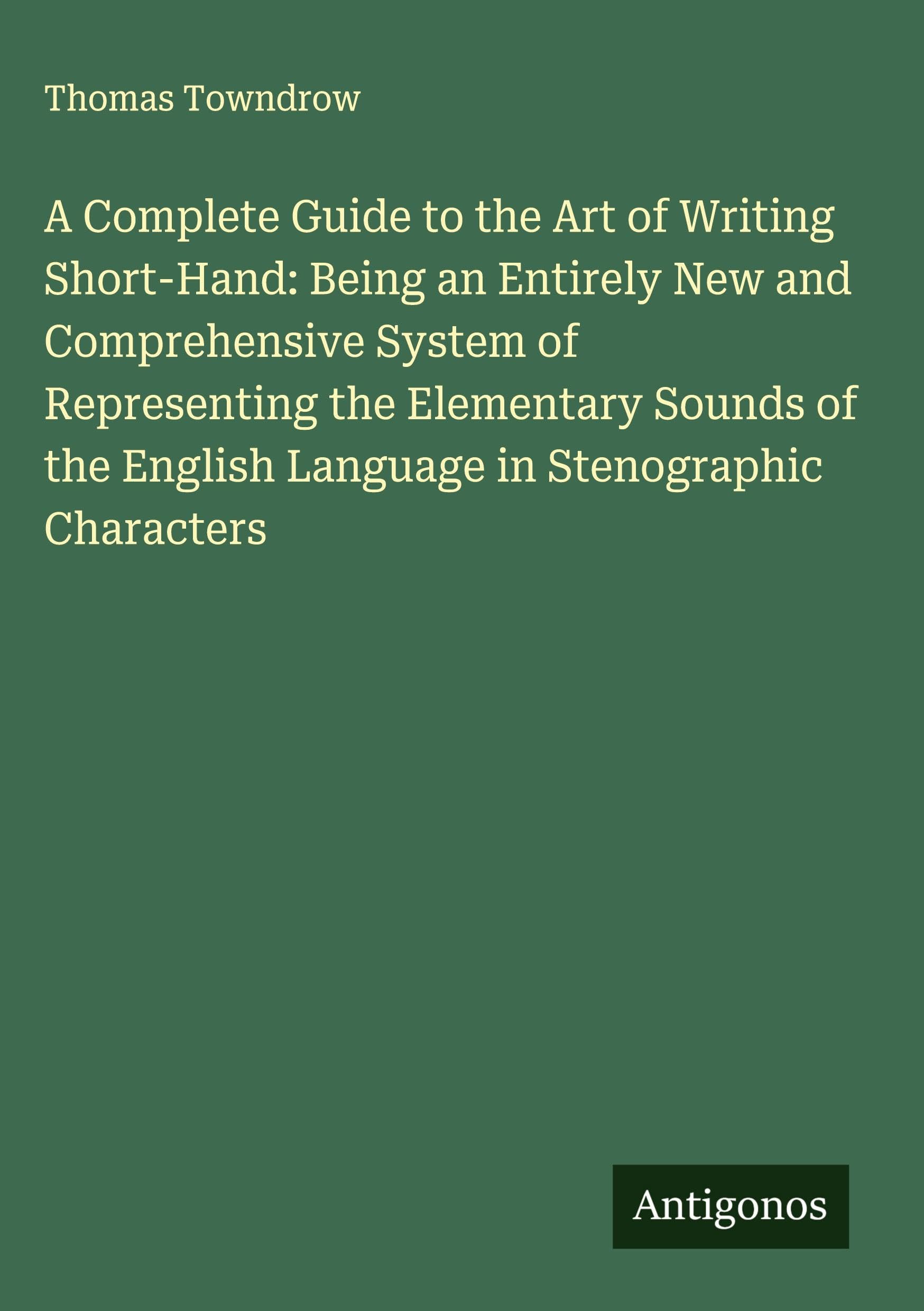 A Complete Guide to the Art of Writing Short-Hand: Being an Entirely New and Comprehensive System of Representing the Elementary Sounds of the English Language in Stenographic Characters Classics