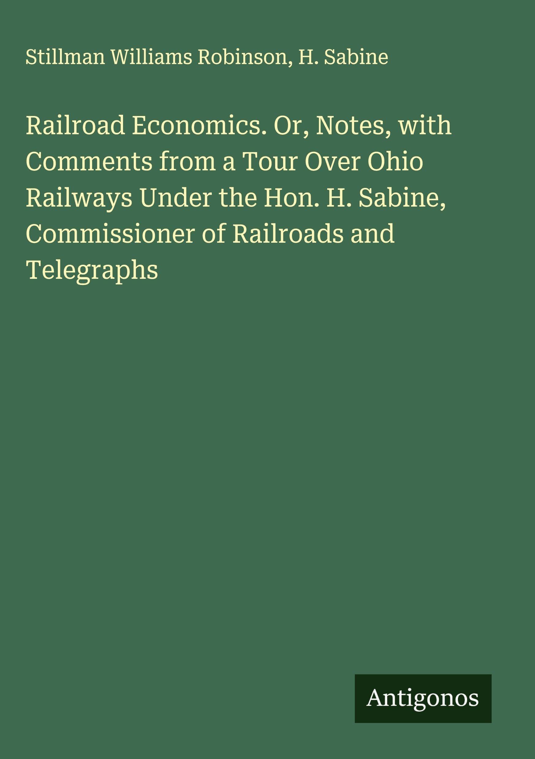 Railroad Economics. Or, Notes, with Comments from a Tour Over Ohio Railways Under the Hon. H. Sabine, Commissioner of Railroads and Telegraphs Classics