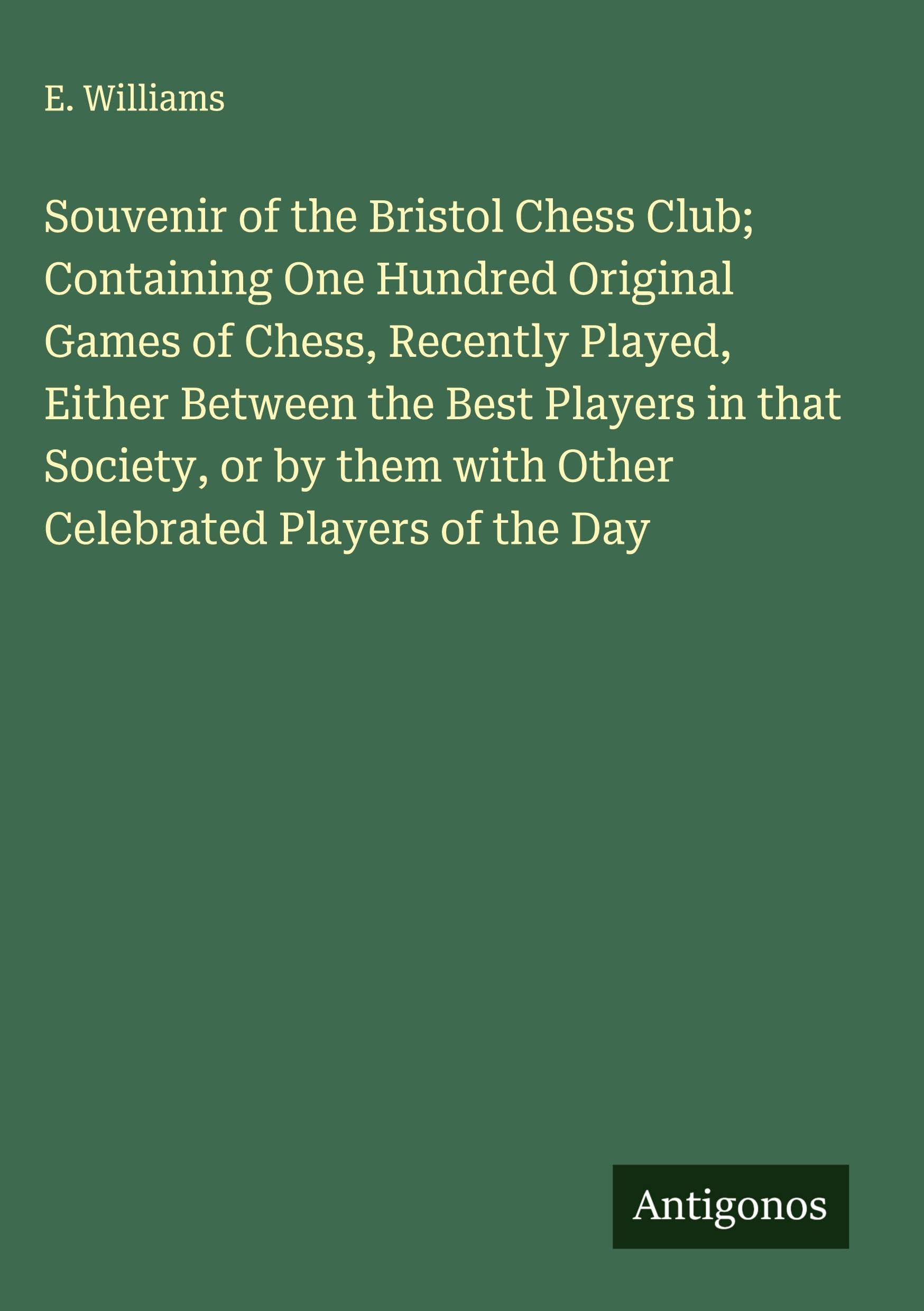 Souvenir of the Bristol Chess Club; Containing One Hundred Original Games of Chess, Recently Played, Either Between the Best Players in that Society, or by them with Other Celebrated Players of the Day Classics