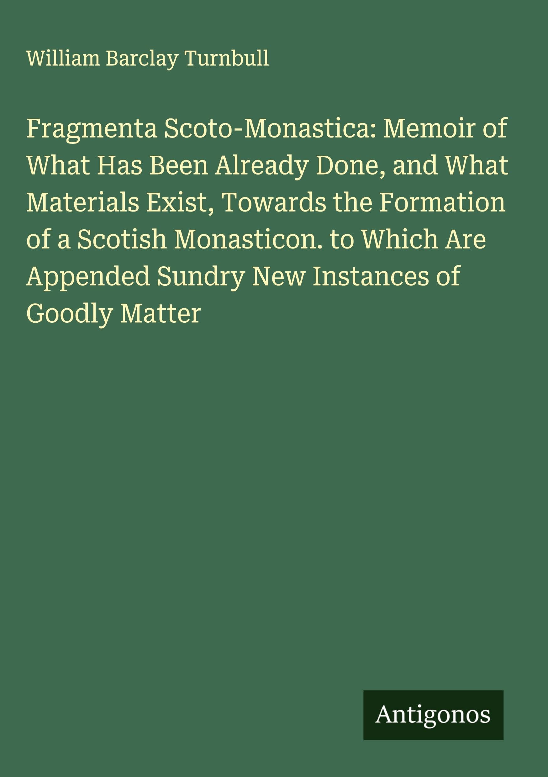 Fragmenta Scoto-Monastica: Memoir of What Has Been Already Done, and What Materials Exist, Towards the Formation of a Scotish Monasticon. to Which Are Appended Sundry New Instances of Goodly Matter Classics