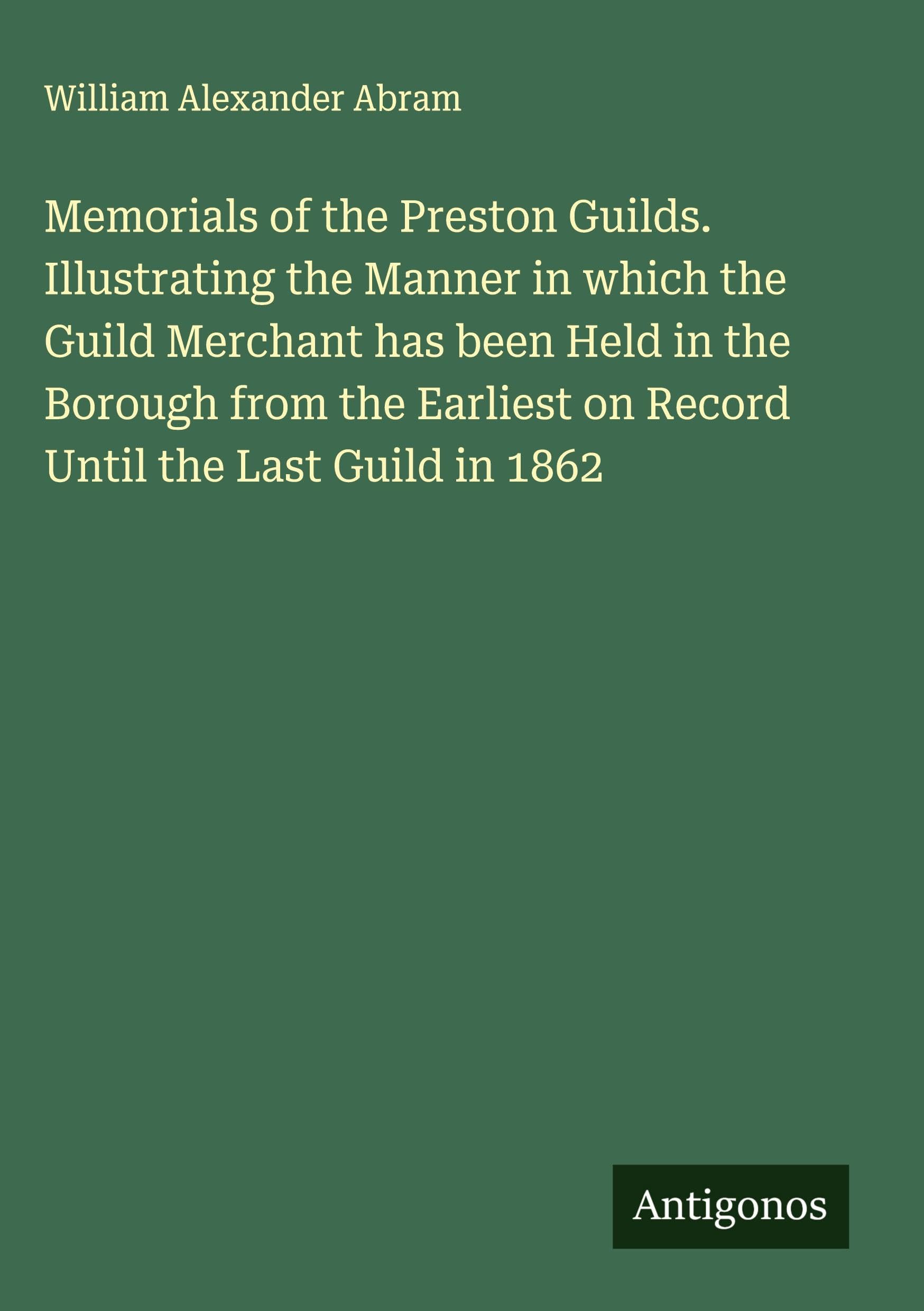 Memorials of the Preston Guilds. Illustrating the Manner in which the Guild Merchant has been Held in the Borough from the Earliest on Record Until the Last Guild in 1862 Classics
