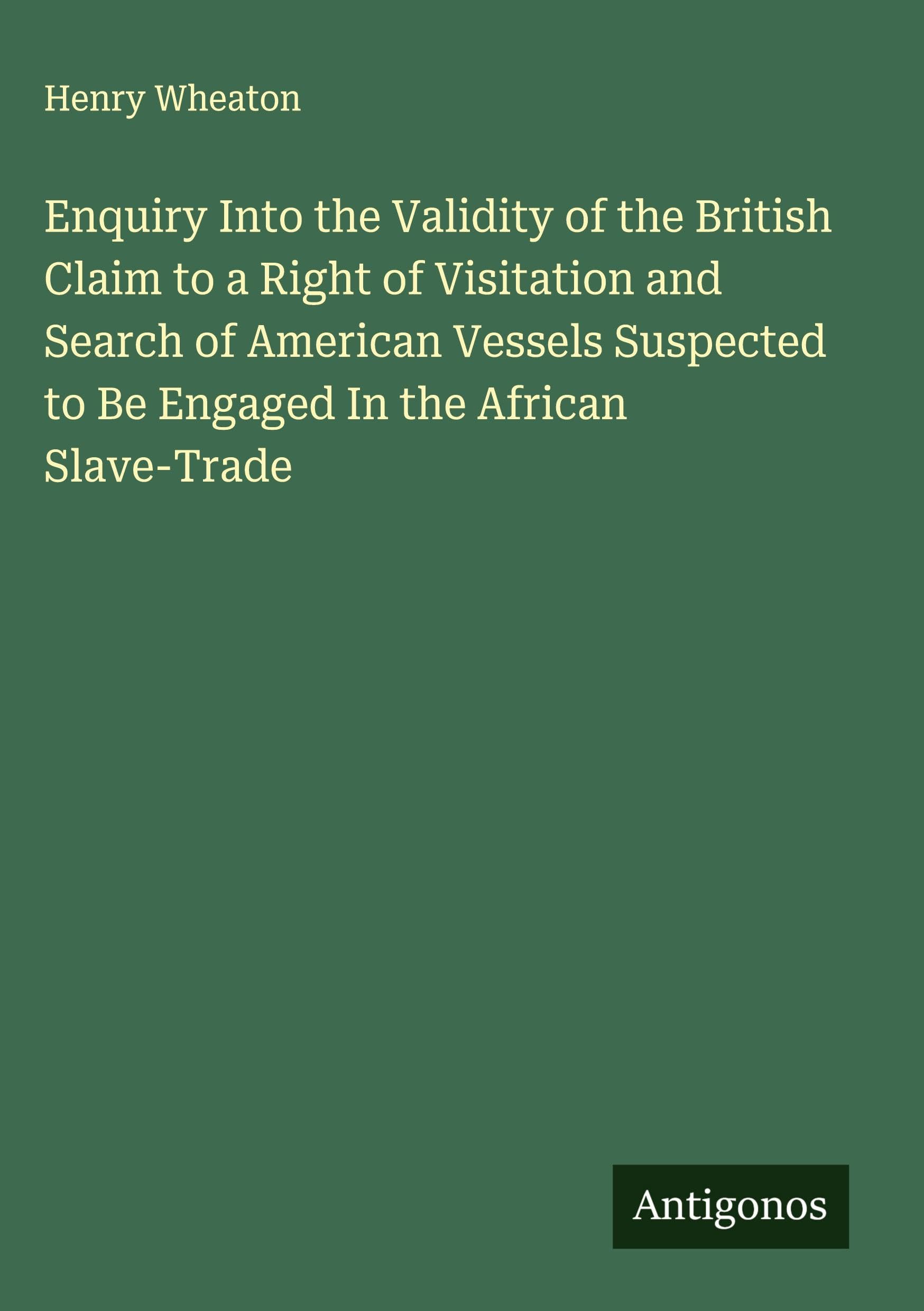 Enquiry Into the Validity of the British Claim to a Right of Visitation and Search of American Vessels Suspected to Be Engaged In the African Slave-Trade Classics