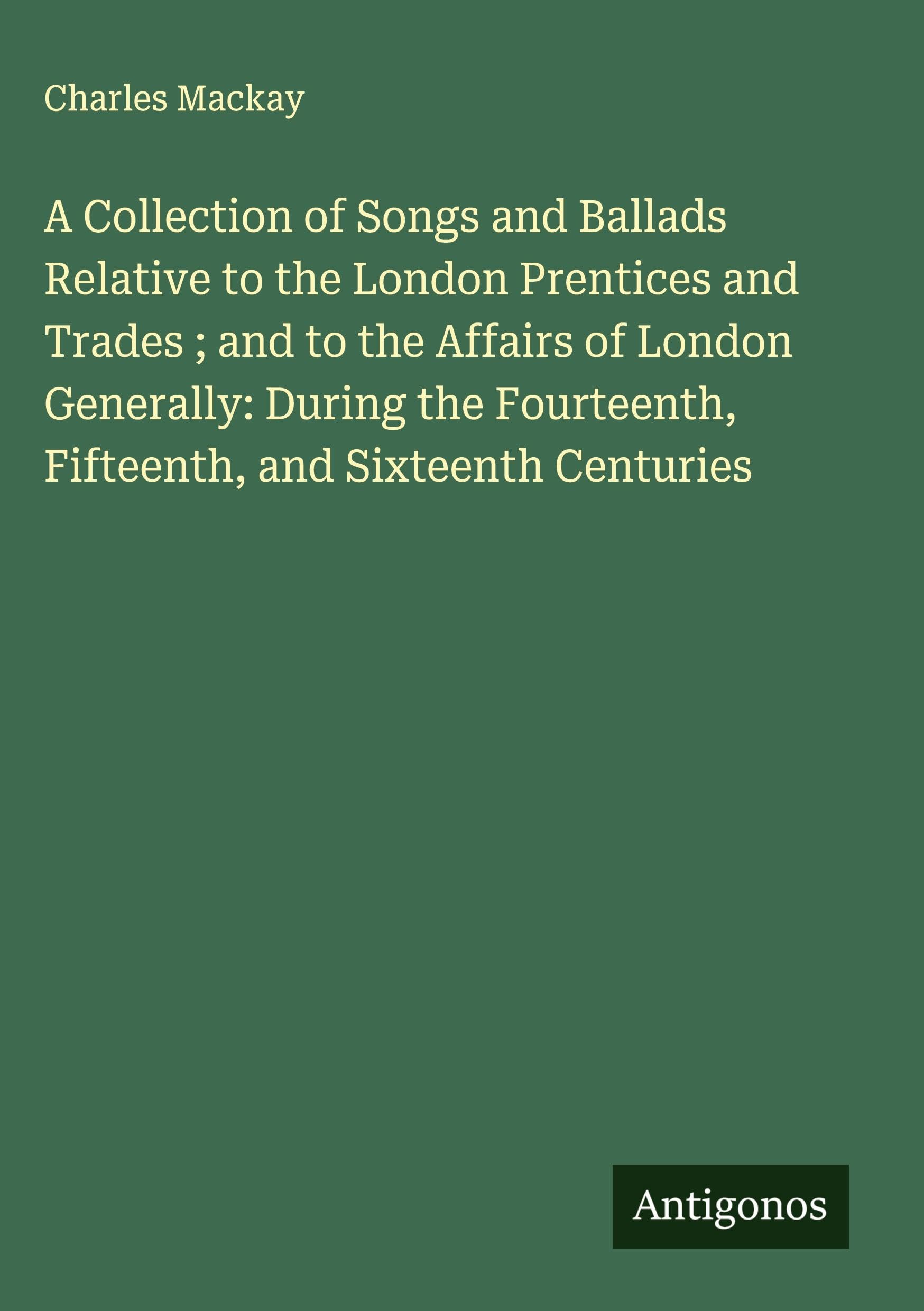 A Collection of Songs and Ballads Relative to the London Prentices and Trades ; and to the Affairs of London Generally: During the Fourteenth, Fifteenth, and Sixteenth Centuries Classics