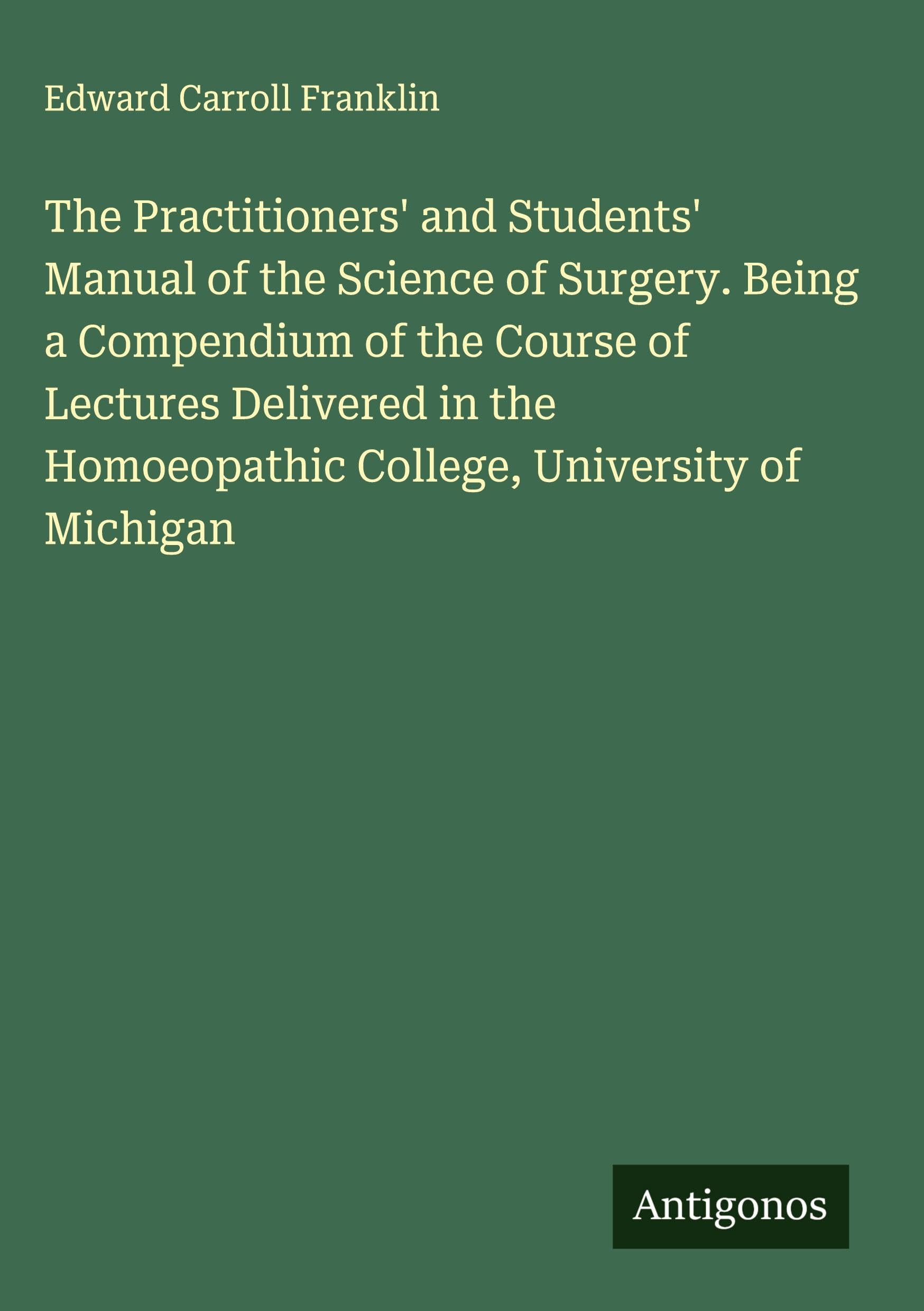 The Practitioners' and Students' Manual of the Science of Surgery. Being a Compendium of the Course of Lectures Delivered in the Homoeopathic College, University of Michigan Classics