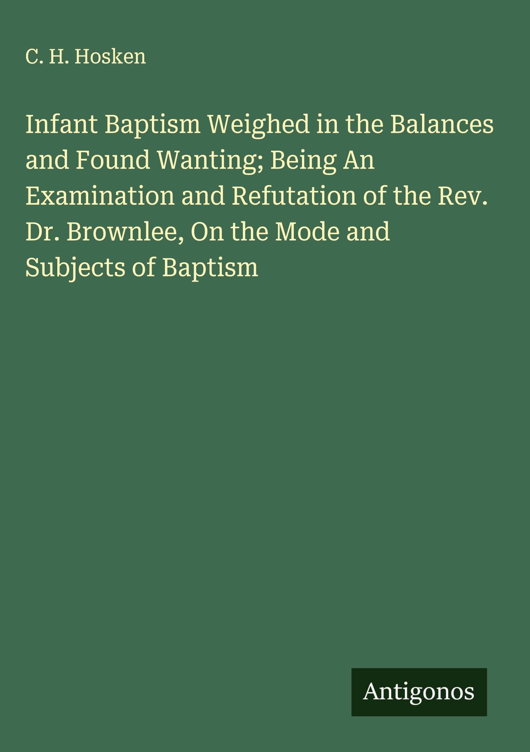 Infant Baptism Weighed in the Balances and Found Wanting; Being An Examination and Refutation of the Rev. Dr. Brownlee, On the Mode and Subjects of Baptism Classics