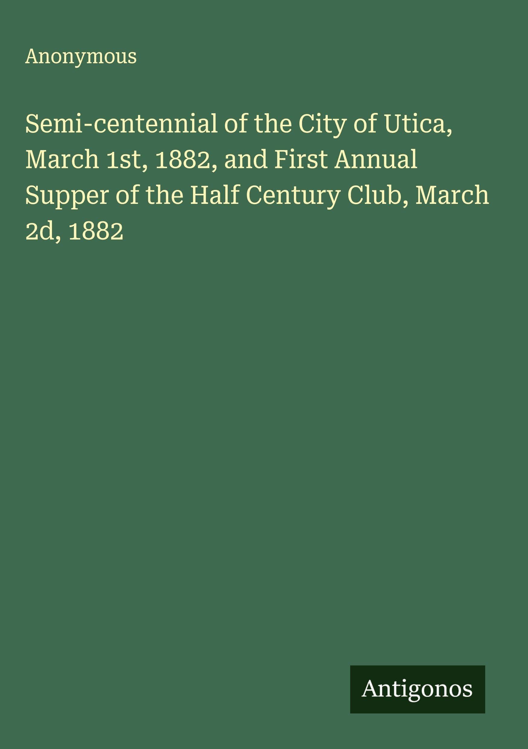 Semi-centennial of the City of Utica, March 1st, 1882, and First Annual Supper of the Half Century Club, March 2d, 1882 Classics