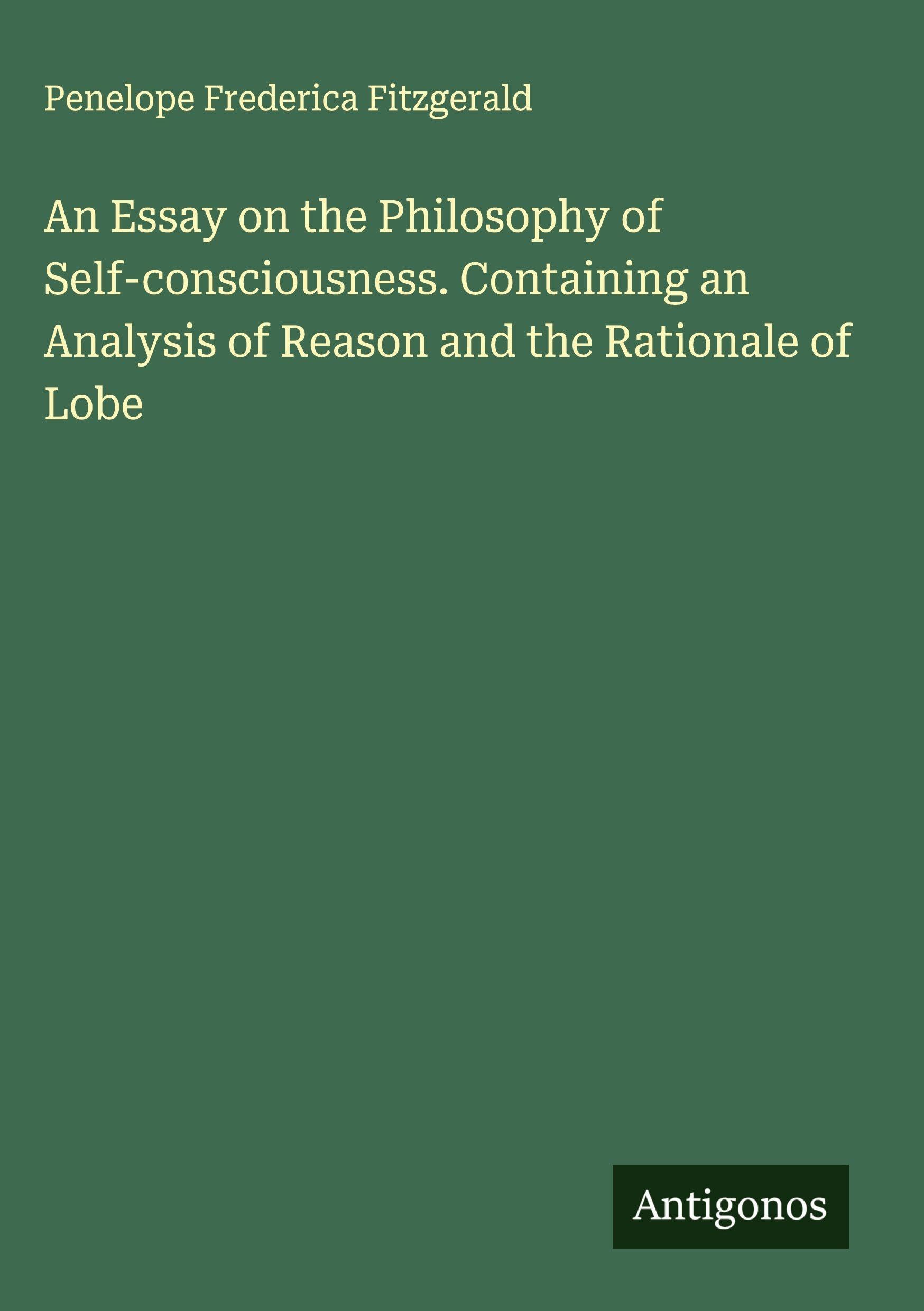 An Essay on the Philosophy of Self-consciousness. Containing an Analysis of Reason and the Rationale of Lobe Classics