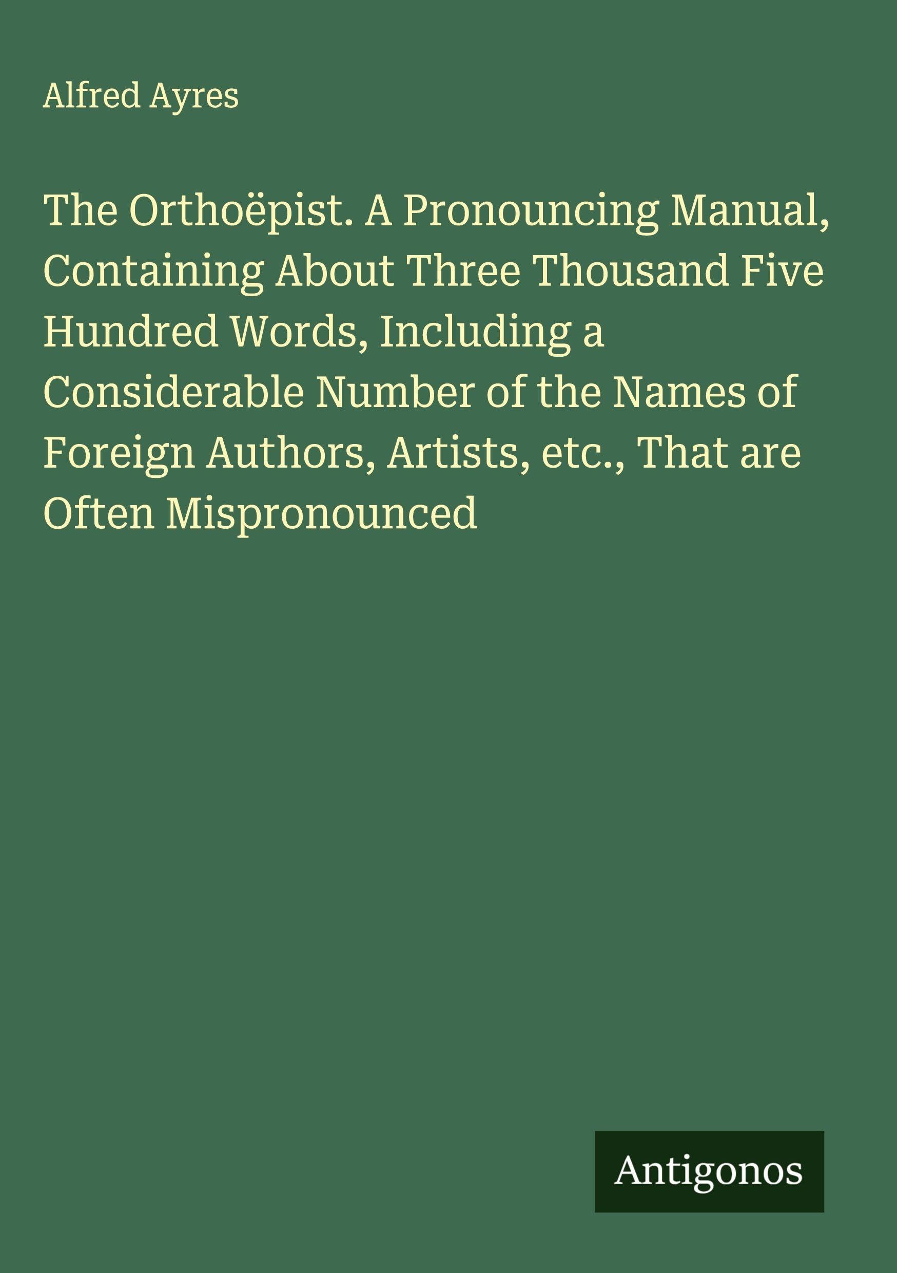 The Orthoëpist. A Pronouncing Manual, Containing About Three Thousand Five Hundred Words, Including a Considerable Number of the Names of Foreign Authors, Artists, etc., That are Often Mispronounced Classics