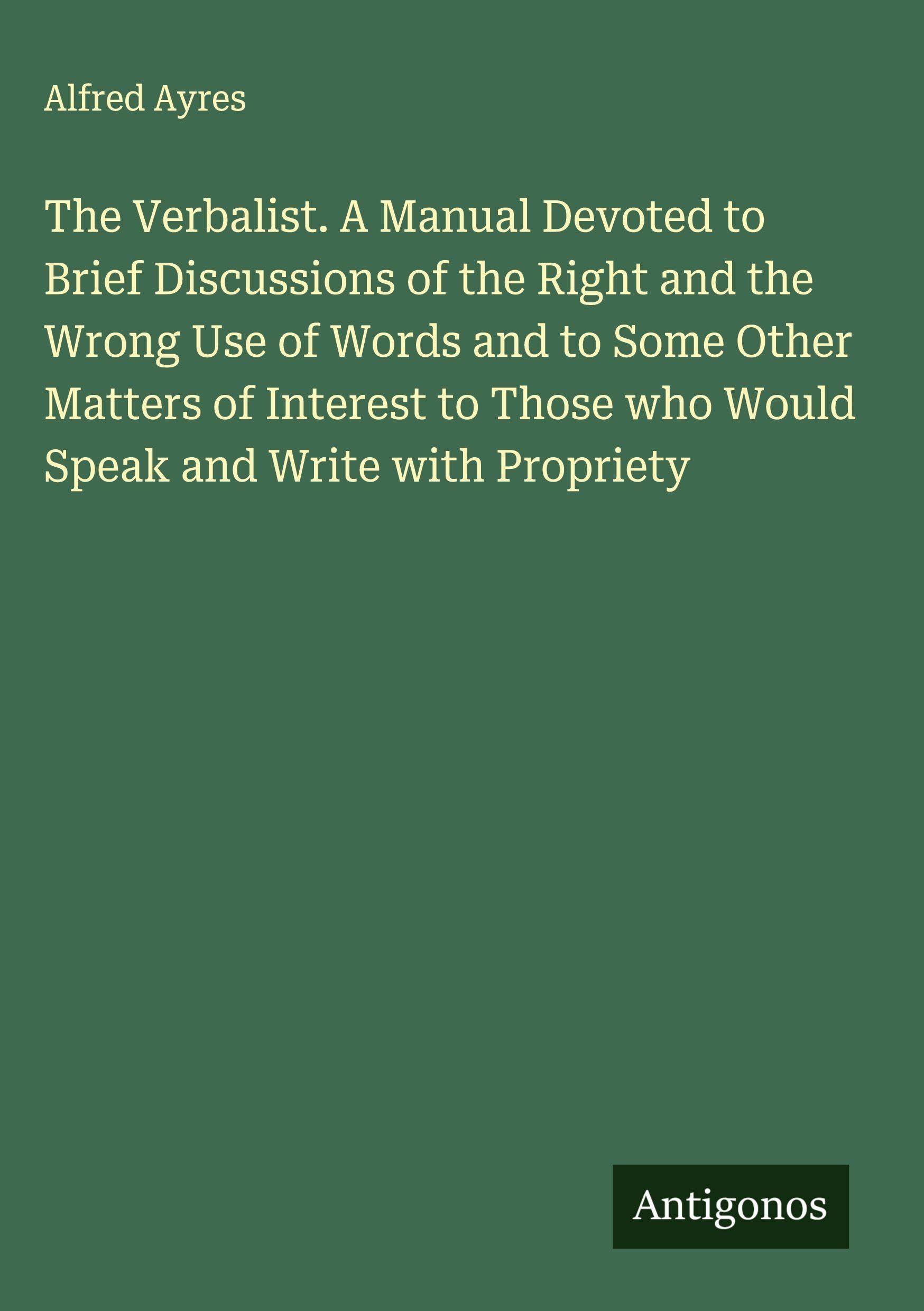The Verbalist. A Manual Devoted to Brief Discussions of the Right and the Wrong Use of Words and to Some Other Matters of Interest to Those who Would Speak and Write with Propriety Classics