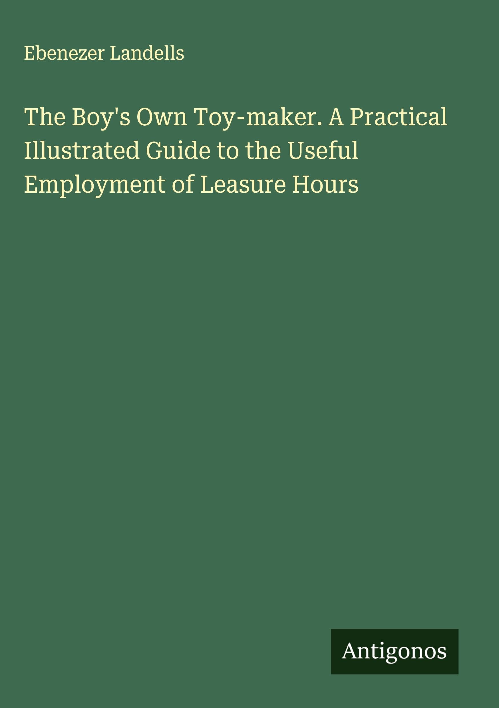 The Boy's Own Toy-maker. A Practical Illustrated Guide to the Useful Employment of Leasure Hours Classics