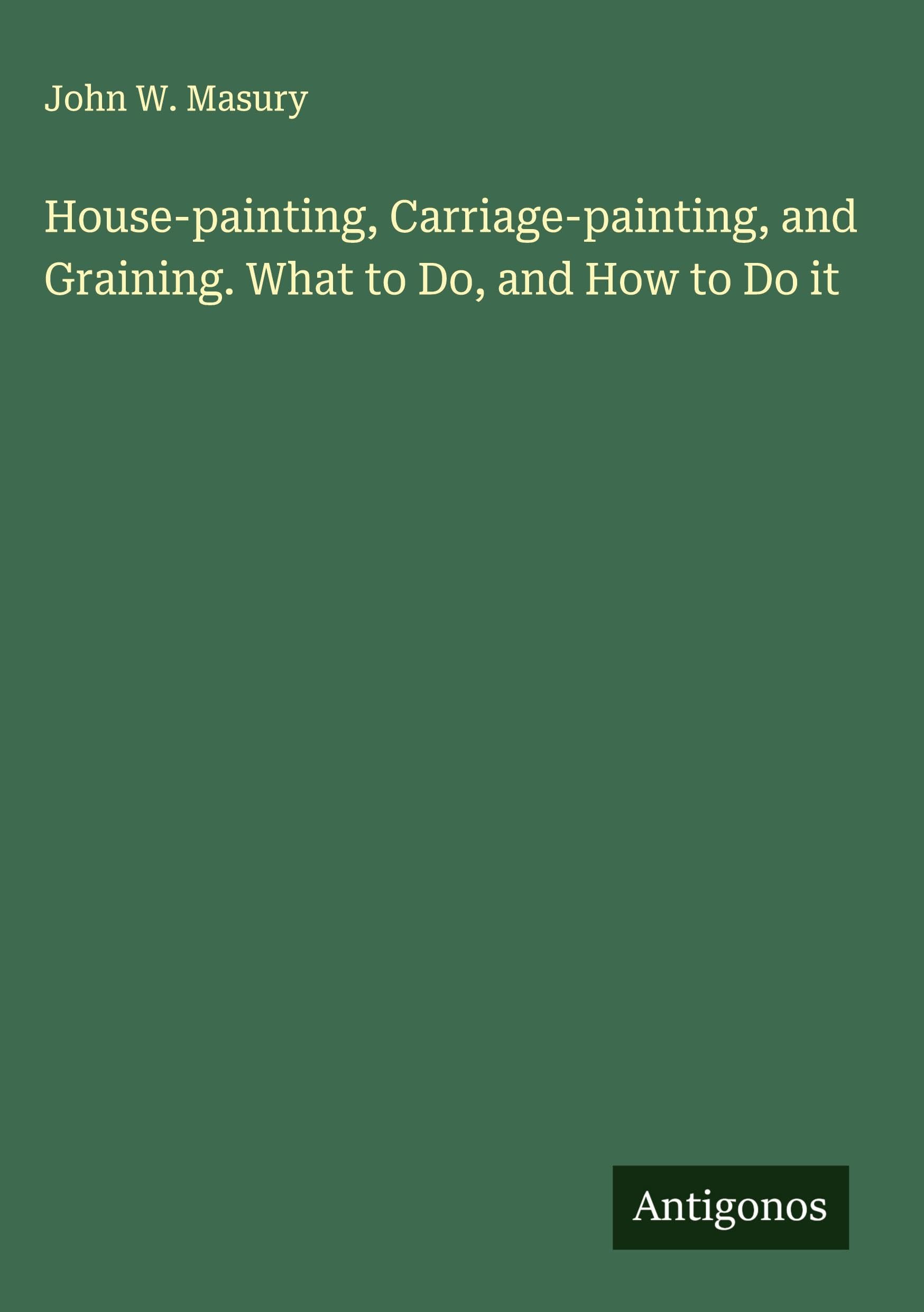 House-painting, Carriage-painting, and Graining. What to Do, and How to Do it Classics
