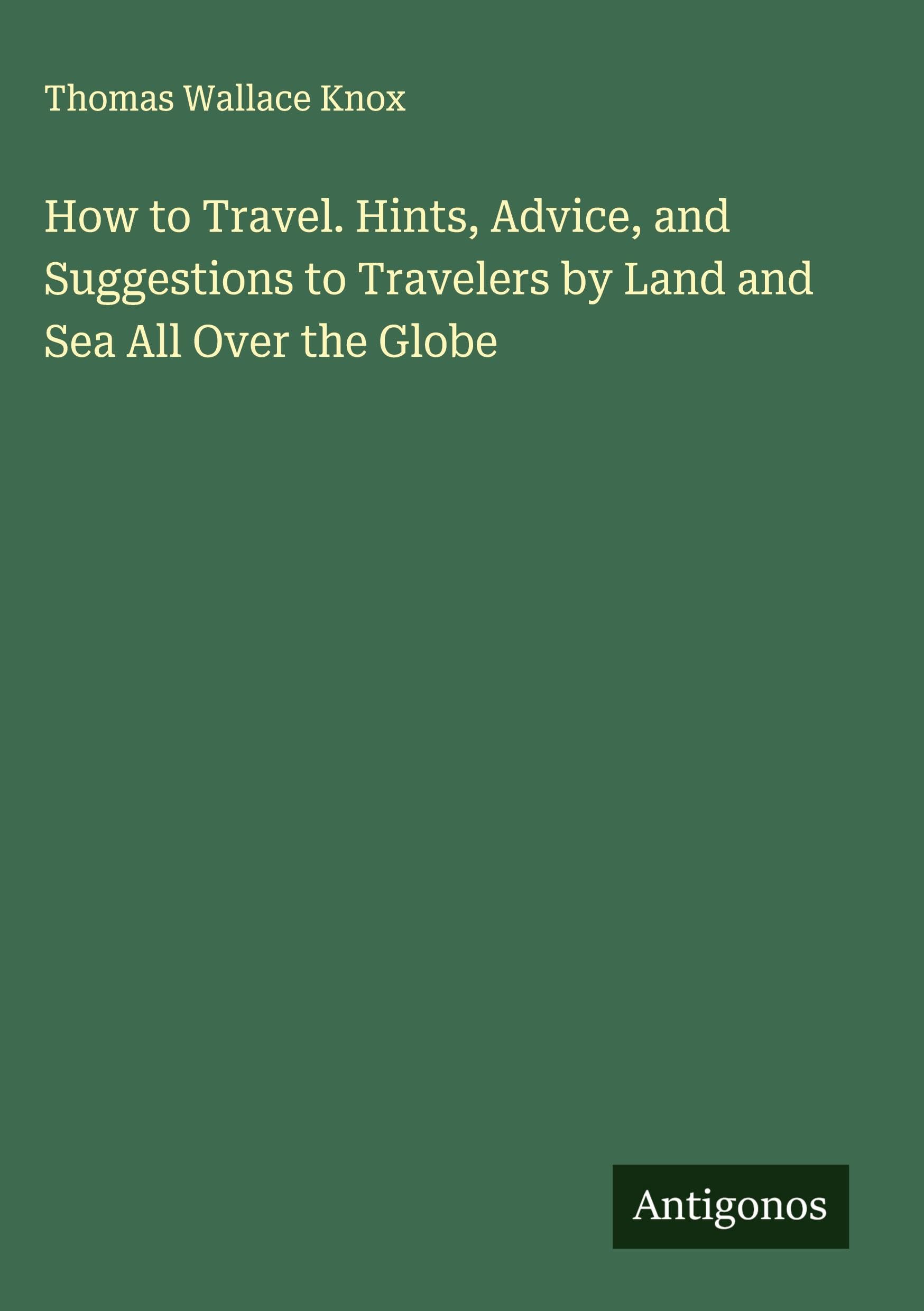 How to Travel. Hints, Advice, and Suggestions to Travelers by Land and Sea All Over the Globe Classics