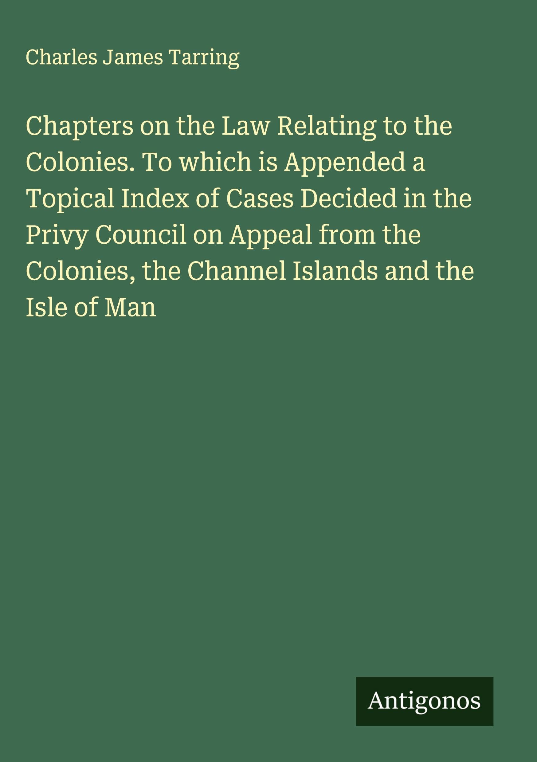 Chapters on the Law Relating to the Colonies. To which is Appended a Topical Index of Cases Decided in the Privy Council on Appeal from the Colonies, the Channel Islands and the Isle of Man Classics
