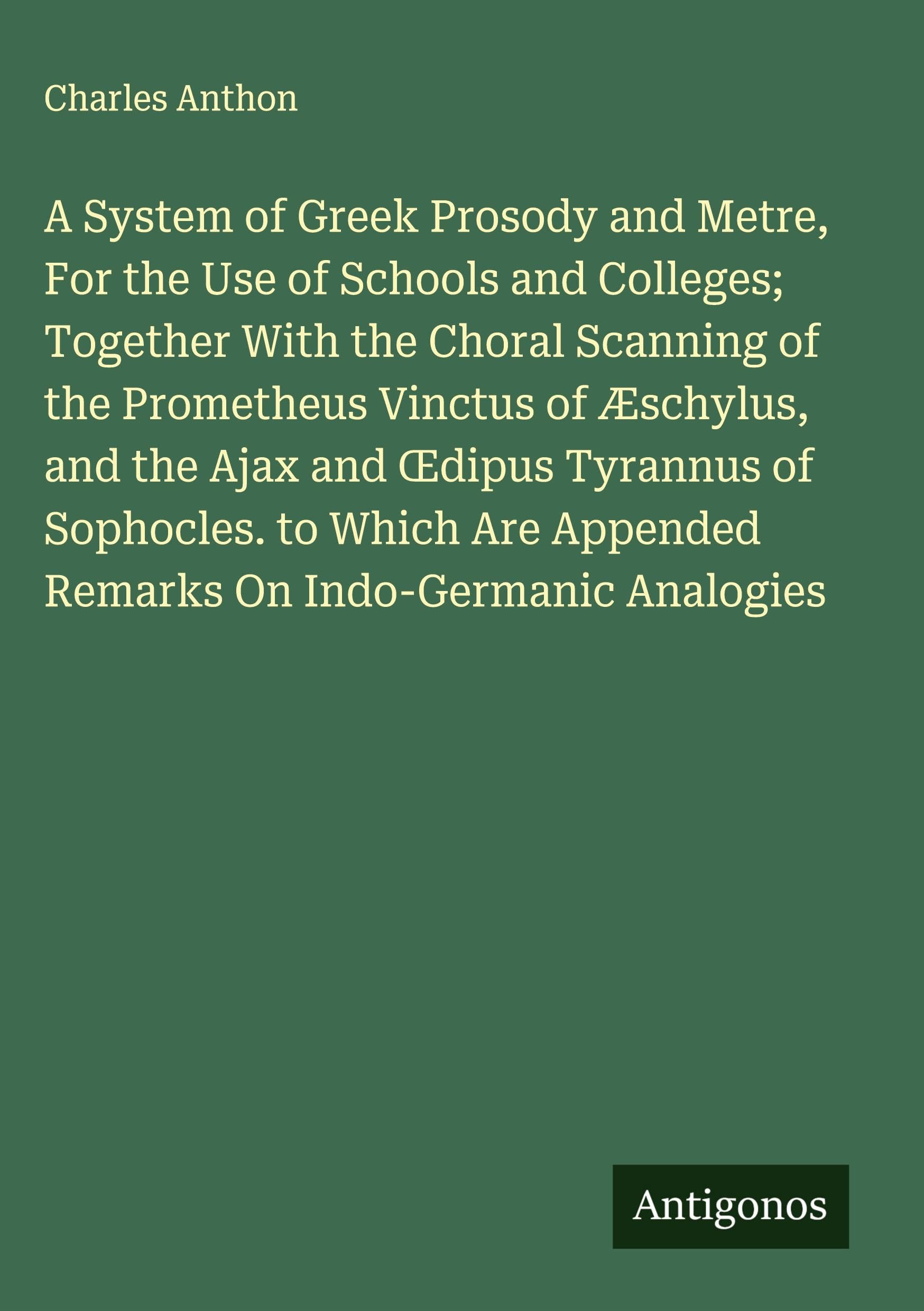 A System of Greek Prosody and Metre, For the Use of Schools and Colleges; Together With the Choral Scanning of the Prometheus Vinctus of Æschylus, and the Ajax and ¿dipus Tyrannus of Sophocles. to Which Are Appended Remarks On Indo-Germanic Analogies Classics