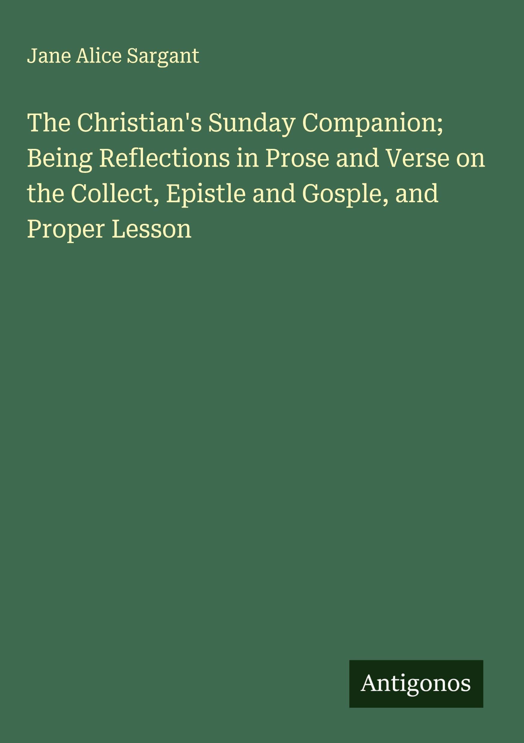 The Christian's Sunday Companion; Being Reflections in Prose and Verse on the Collect, Epistle and Gosple, and Proper Lesson Classics