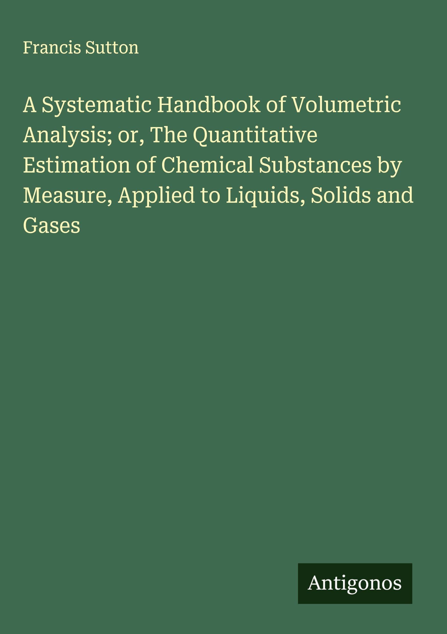 A Systematic Handbook of Volumetric Analysis; or, The Quantitative Estimation of Chemical Substances by Measure, Applied to Liquids, Solids and Gases Classics