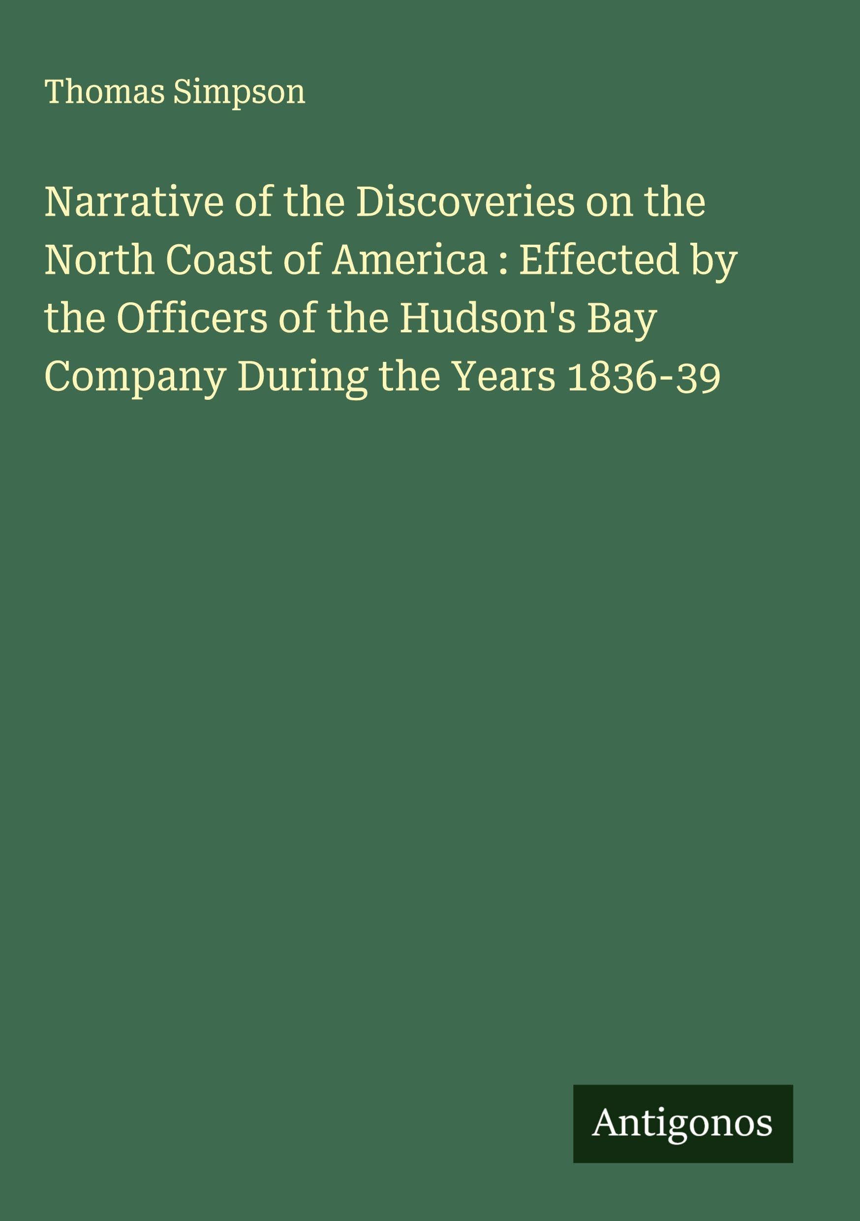 Narrative of the Discoveries on the North Coast of America : Effected by the Officers of the Hudson's Bay Company During the Years 1836-39 Classics