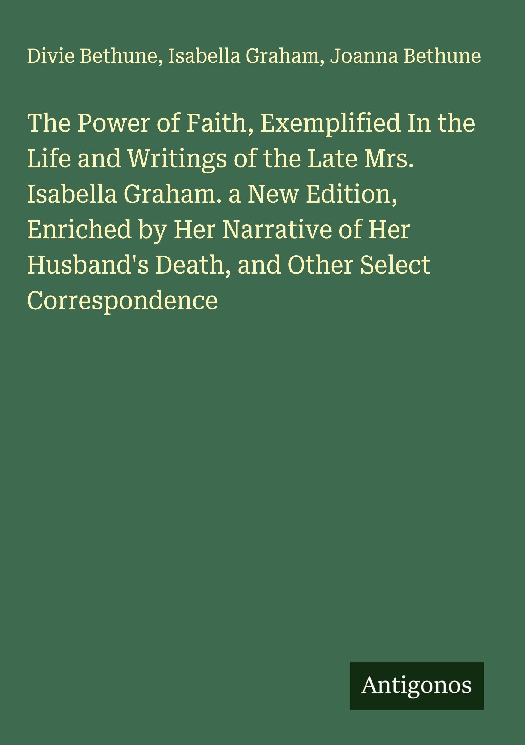 The Power of Faith, Exemplified In the Life and Writings of the Late Mrs. Isabella Graham. a New Edition, Enriched by Her Narrative of Her Husband's Death, and Other Select Correspondence Classics