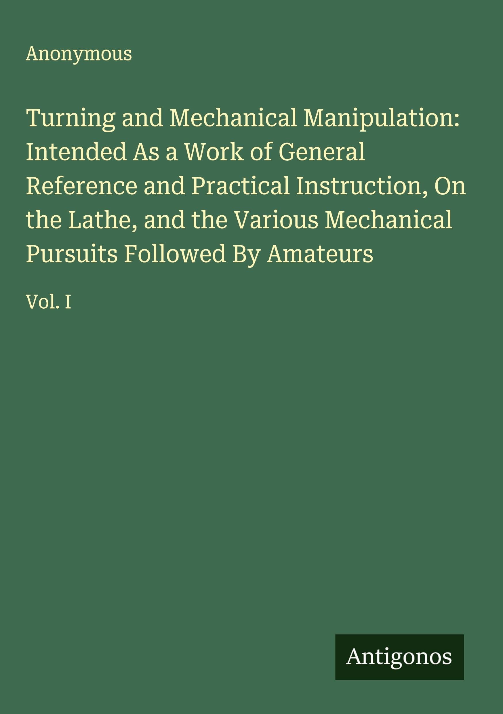 Turning and Mechanical Manipulation: Intended As a Work of General Reference and Practical Instruction, On the Lathe, and the Various Mechanical Pursuits Followed By Amateurs Classics