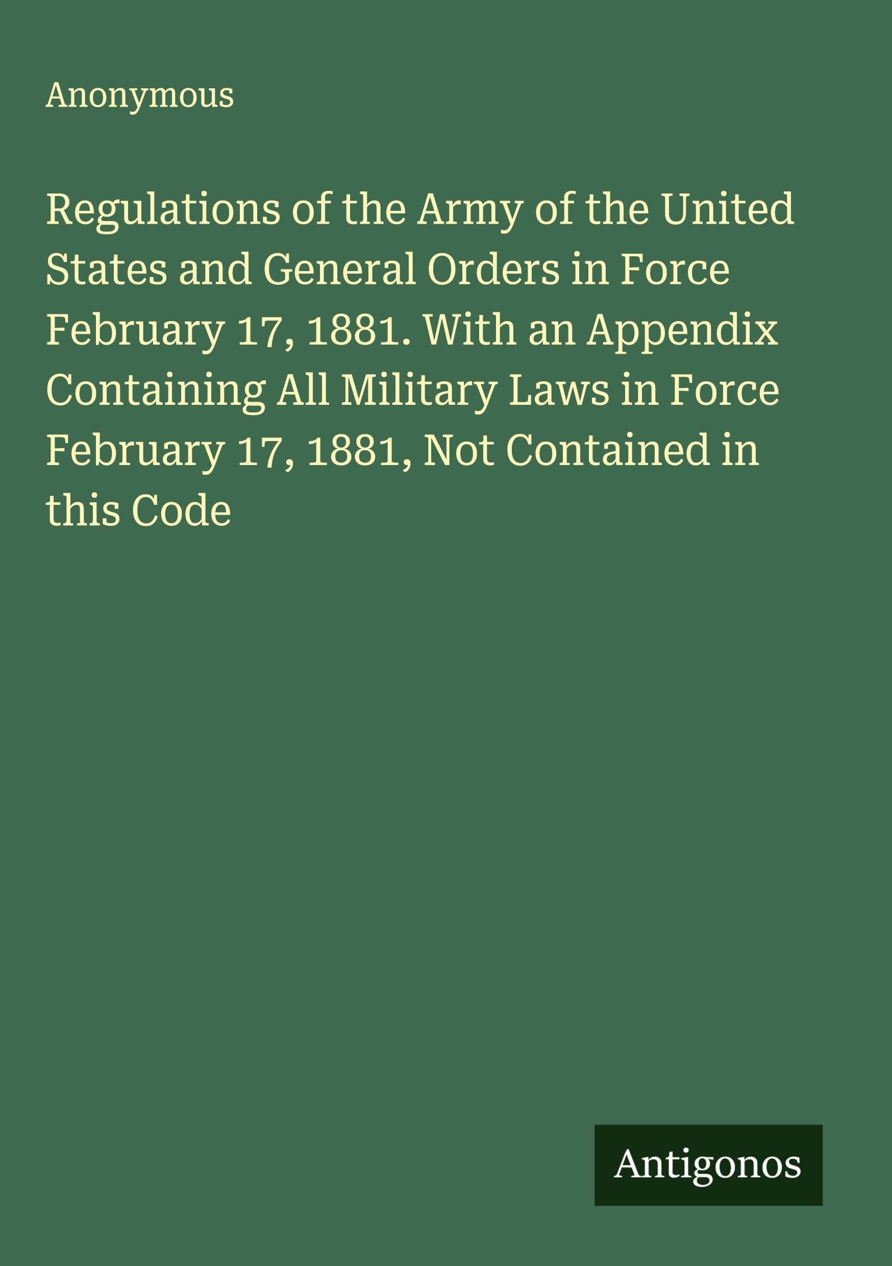 Regulations of the Army of the United States and General Orders in Force February 17, 1881. With an Appendix Containing All Military Laws in Force February 17, 1881, Not Contained in this Code Classics