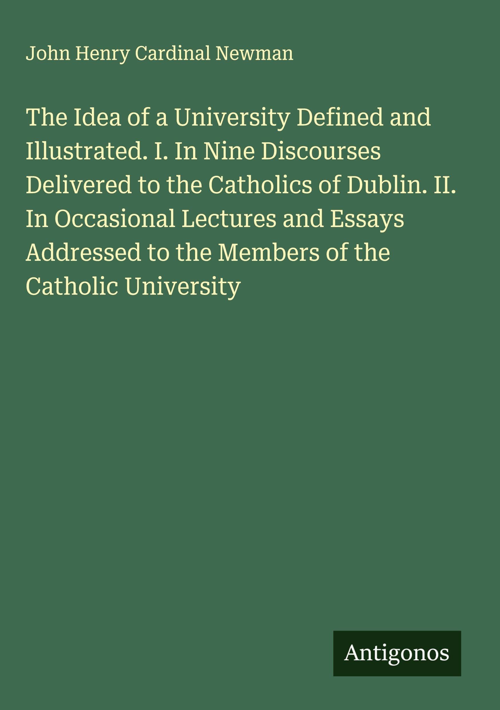 The Idea of a University Defined and Illustrated. I. In Nine Discourses Delivered to the Catholics of Dublin. II. In Occasional Lectures and Essays Addressed to the Members of the Catholic University Classics