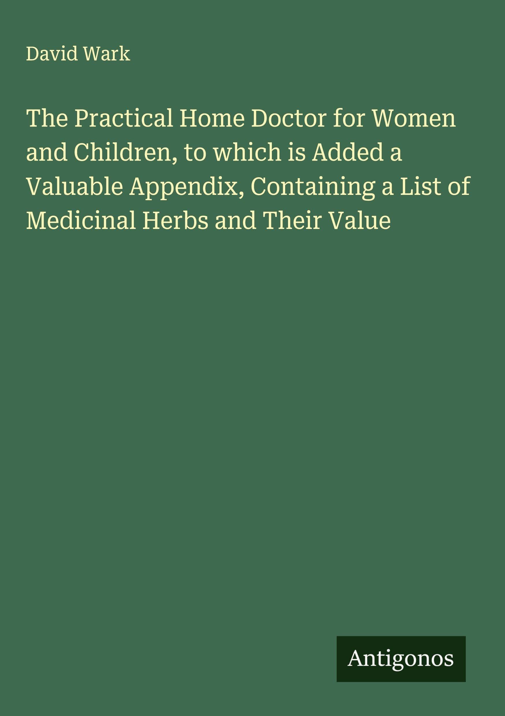 The Practical Home Doctor for Women and Children, to which is Added a Valuable Appendix, Containing a List of Medicinal Herbs and Their Value Classics