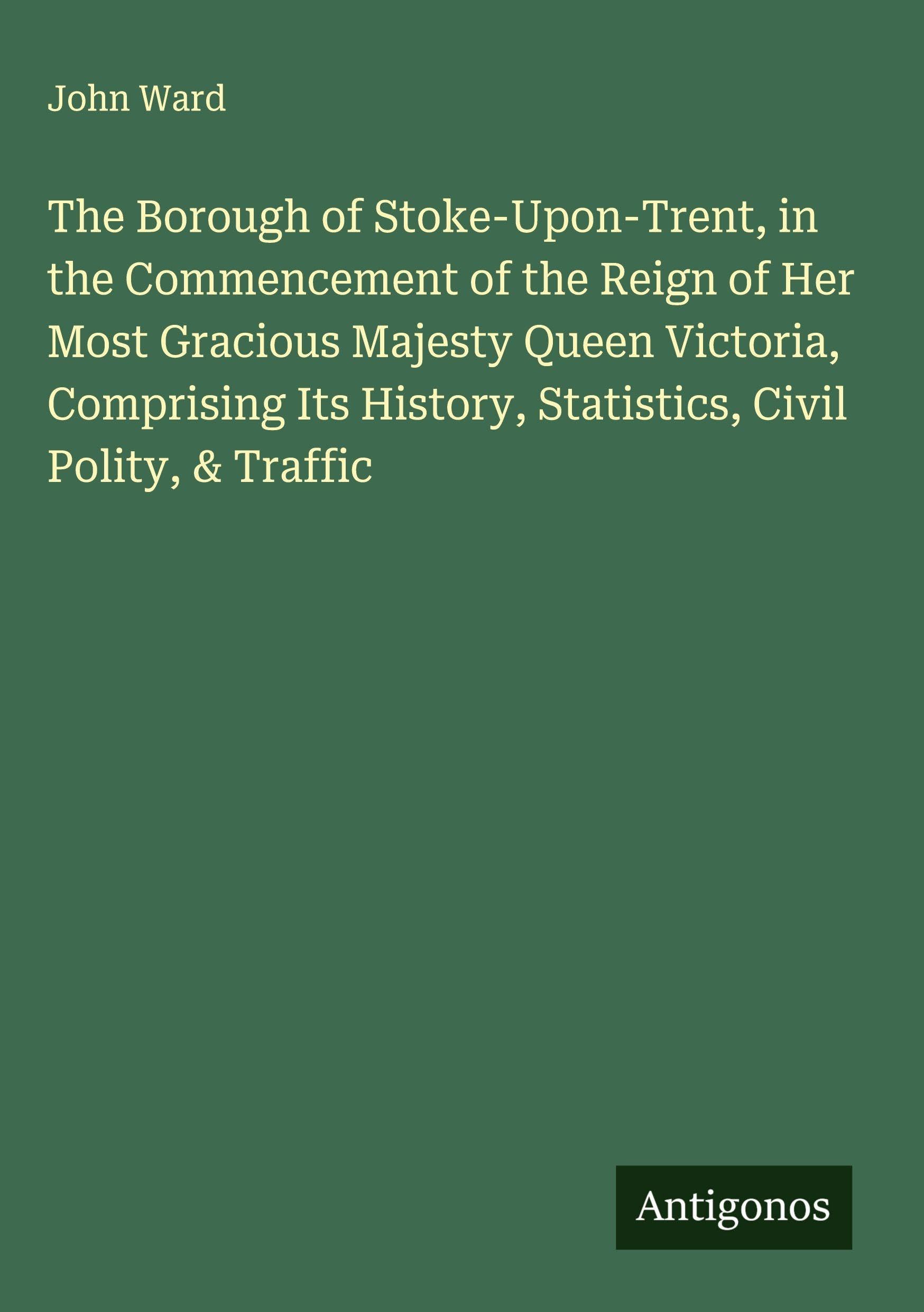 The Borough of Stoke-Upon-Trent, in the Commencement of the Reign of Her Most Gracious Majesty Queen Victoria, Comprising Its History, Statistics, Civil Polity, & Traffic Classics
