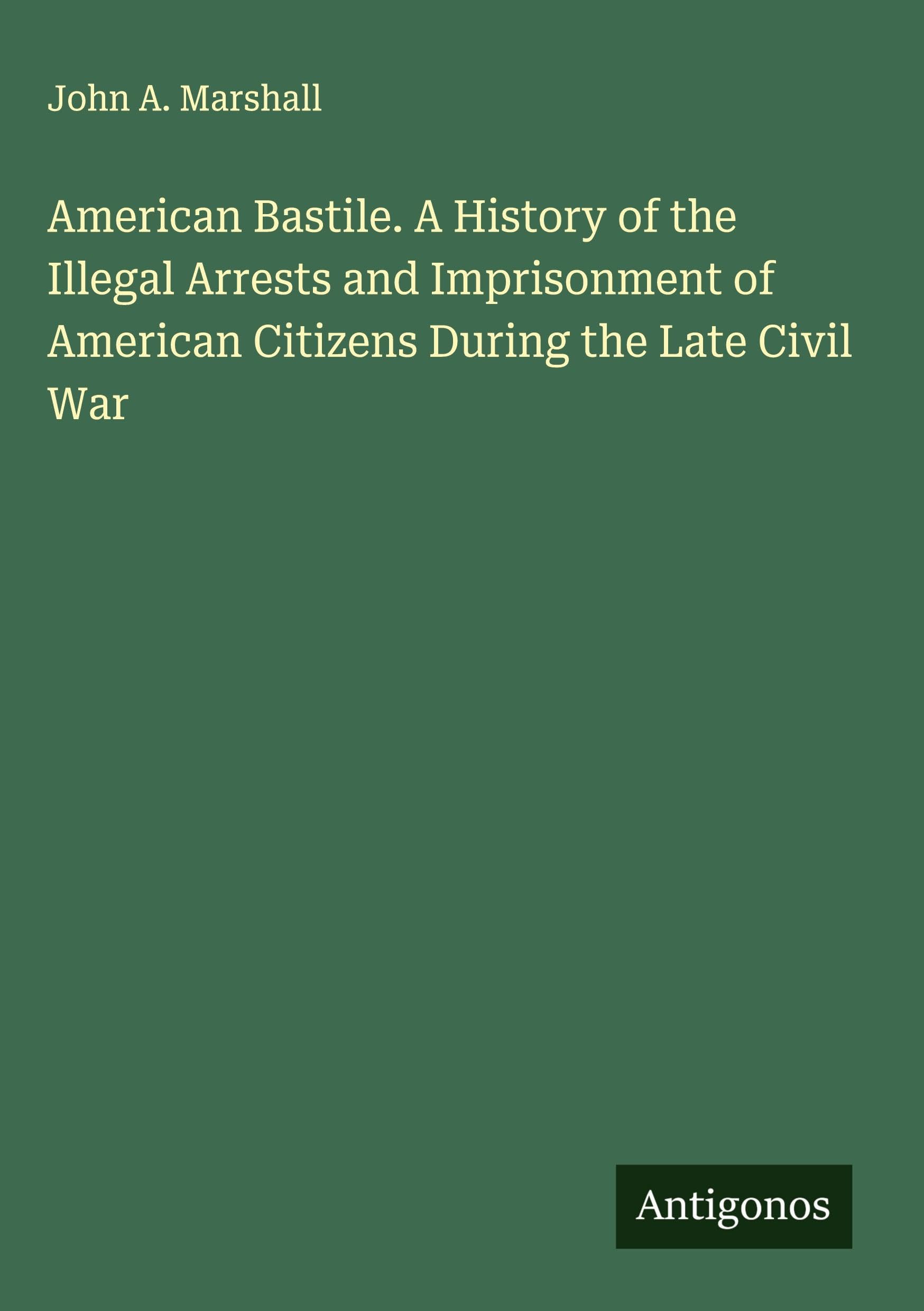 American Bastile. A History of the Illegal Arrests and Imprisonment of American Citizens During the Late Civil War Classics