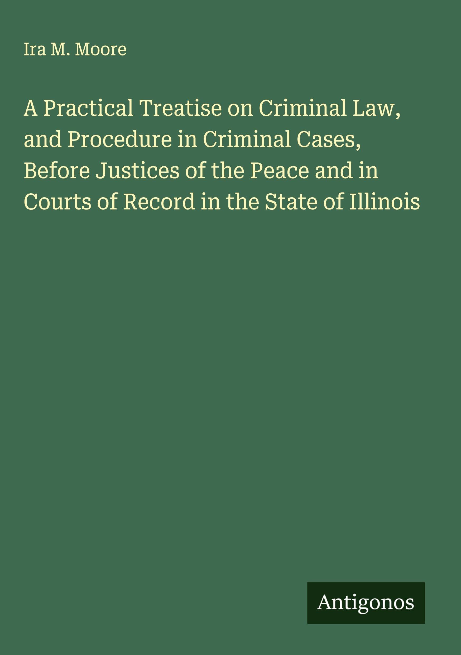 A Practical Treatise on Criminal Law, and Procedure in Criminal Cases, Before Justices of the Peace and in Courts of Record in the State of Illinois Classics
