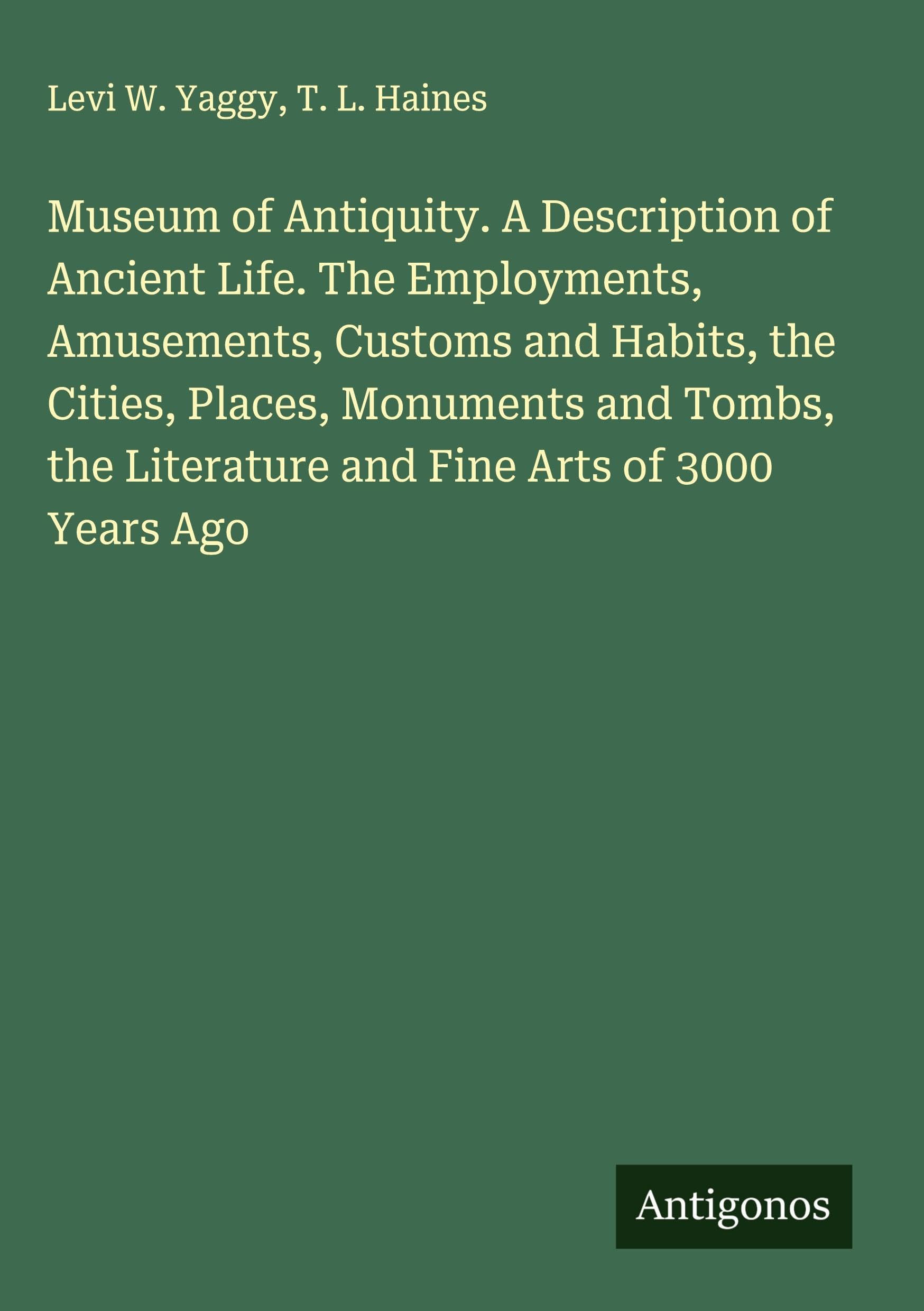 Museum of Antiquity. A Description of Ancient Life. The Employments, Amusements, Customs and Habits, the Cities, Places, Monuments and Tombs, the Literature and Fine Arts of 3000 Years Ago Classics