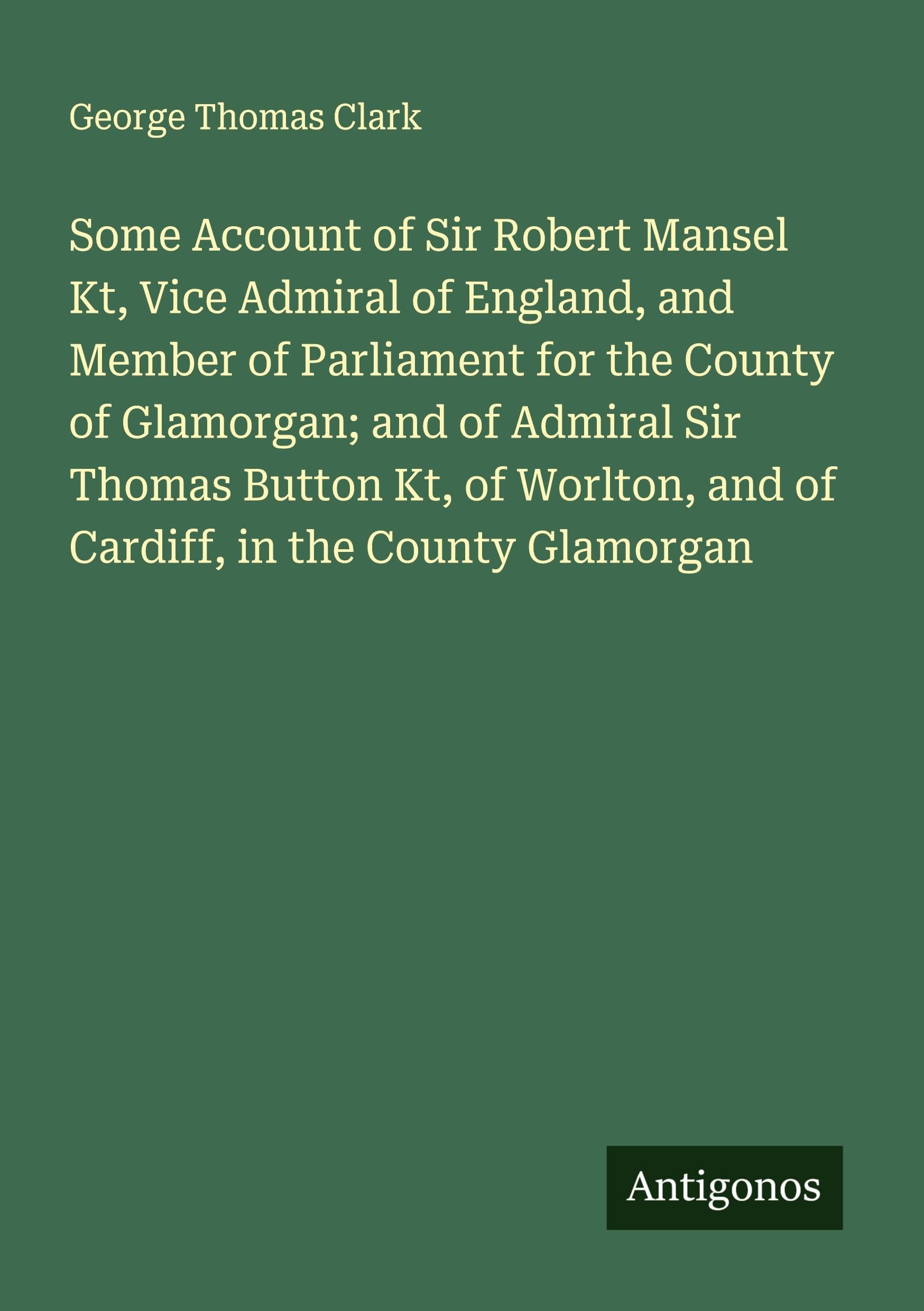 Some Account of Sir Robert Mansel Kt, Vice Admiral of England, and Member of Parliament for the County of Glamorgan; and of Admiral Sir Thomas Button Kt, of Worlton, and of Cardiff, in the County Glamorgan Classics