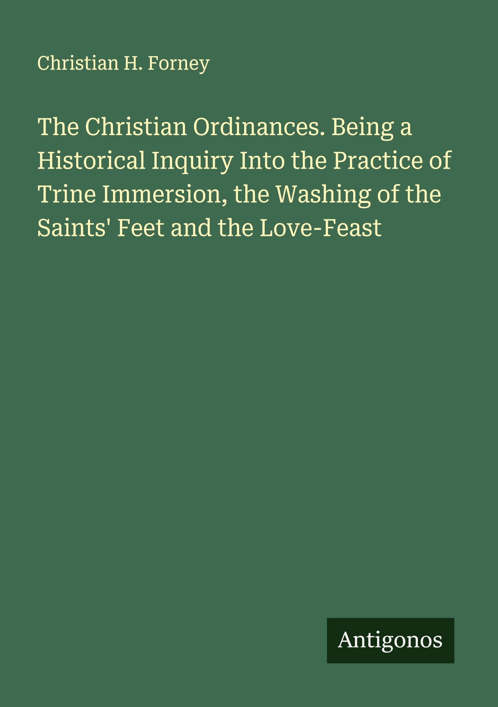 The Christian Ordinances. Being a Historical Inquiry Into the Practice of Trine Immersion, the Washing of the Saints' Feet and the Love-Feast Classics