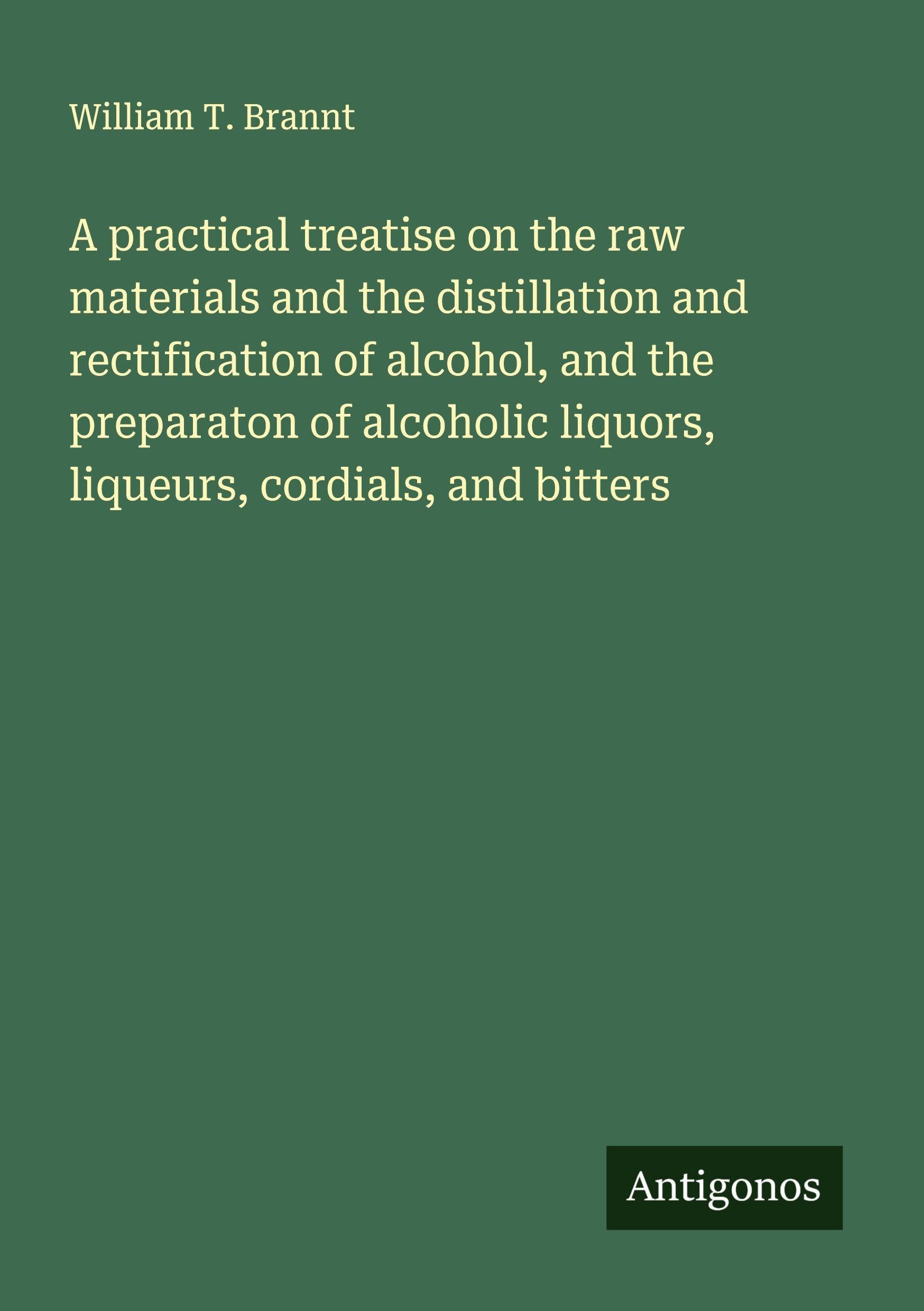 A practical treatise on the raw materials and the distillation and rectification of alcohol, and the preparaton of alcoholic liquors, liqueurs, cordials, and bitters Classics