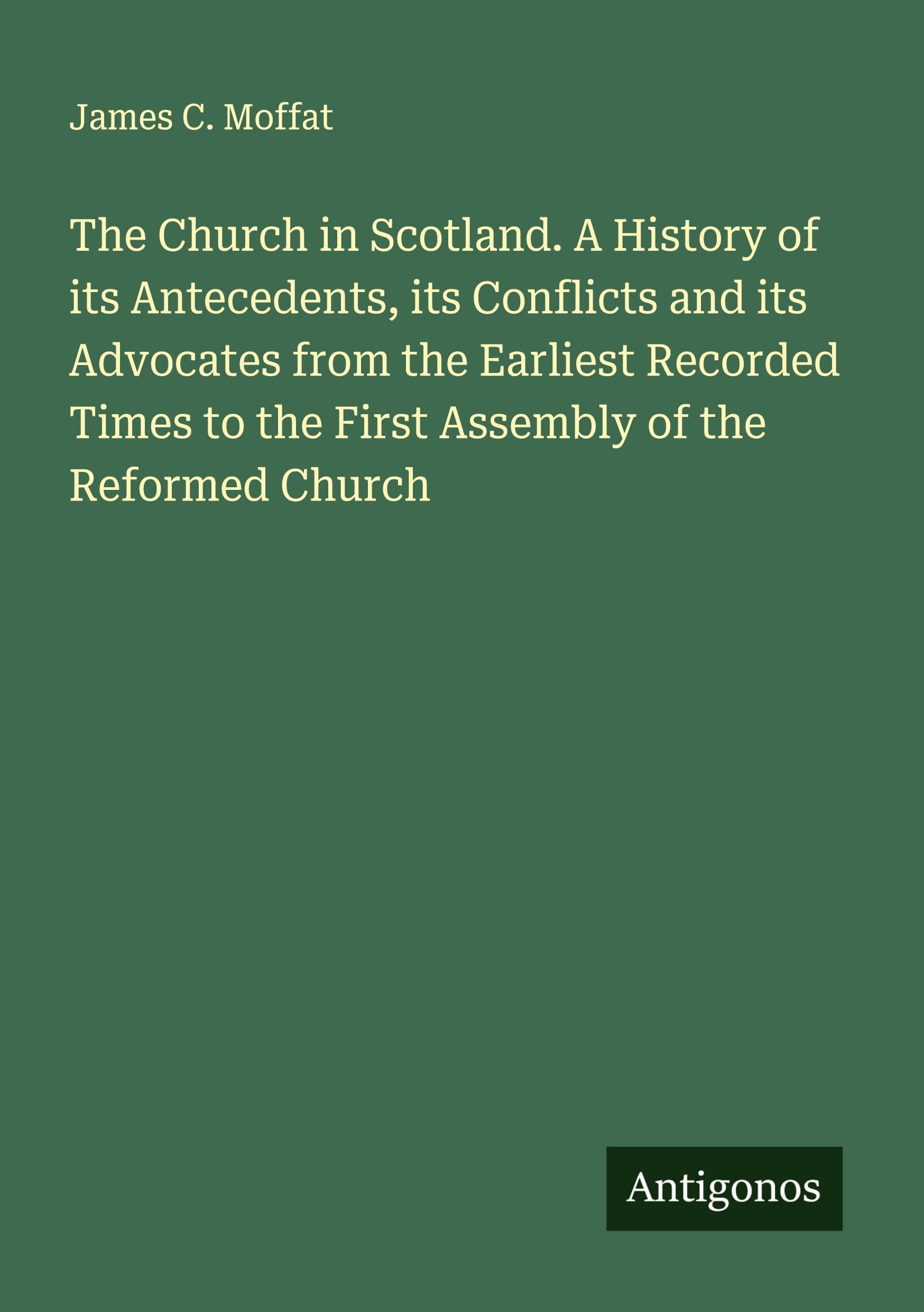 The Church in Scotland. A History of its Antecedents, its Conflicts and its Advocates from the Earliest Recorded Times to the First Assembly of the Reformed Church Classics