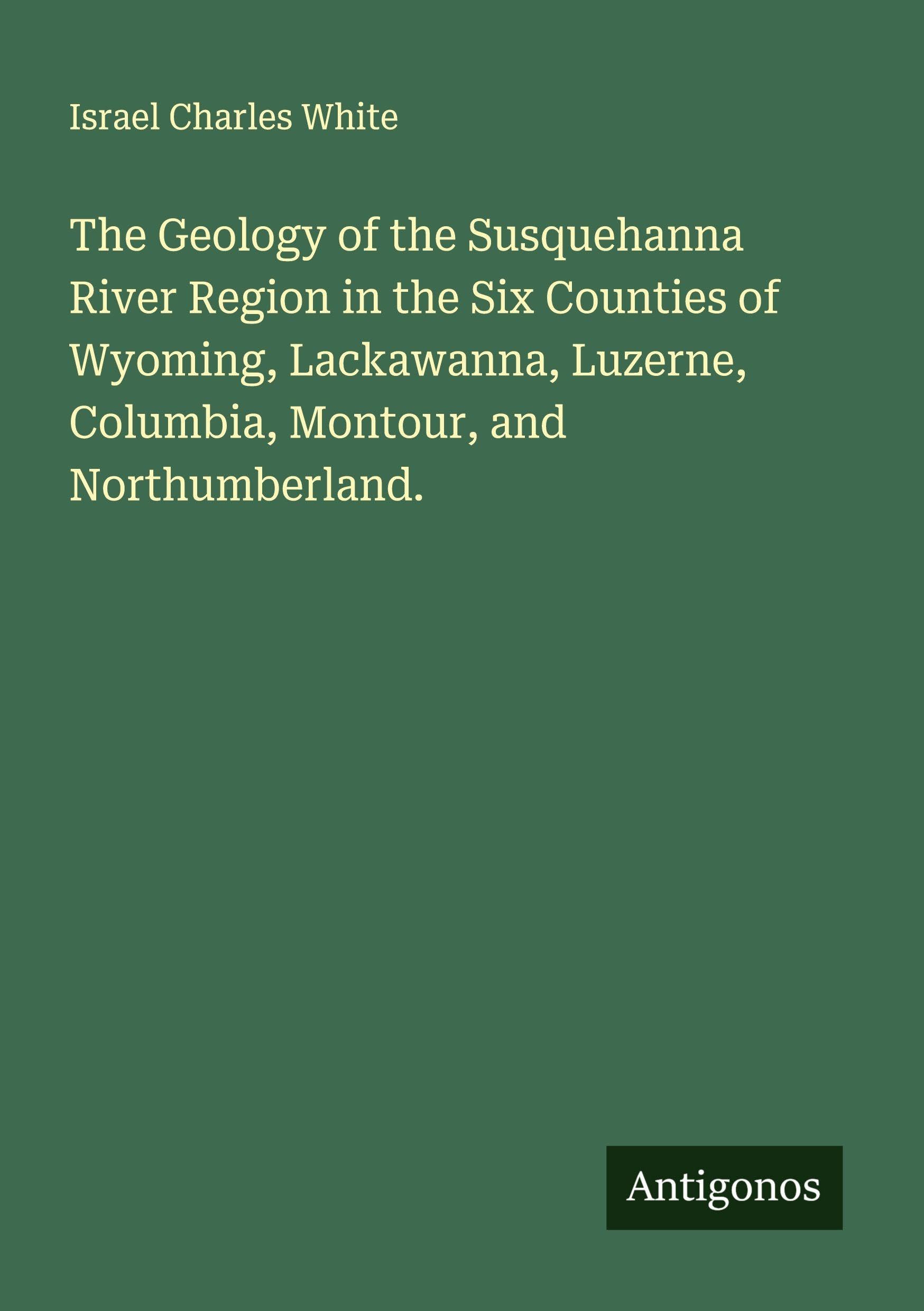 The Geology of the Susquehanna River Region in the Six Counties of Wyoming, Lackawanna, Luzerne, Columbia, Montour, and Northumberland. Classics