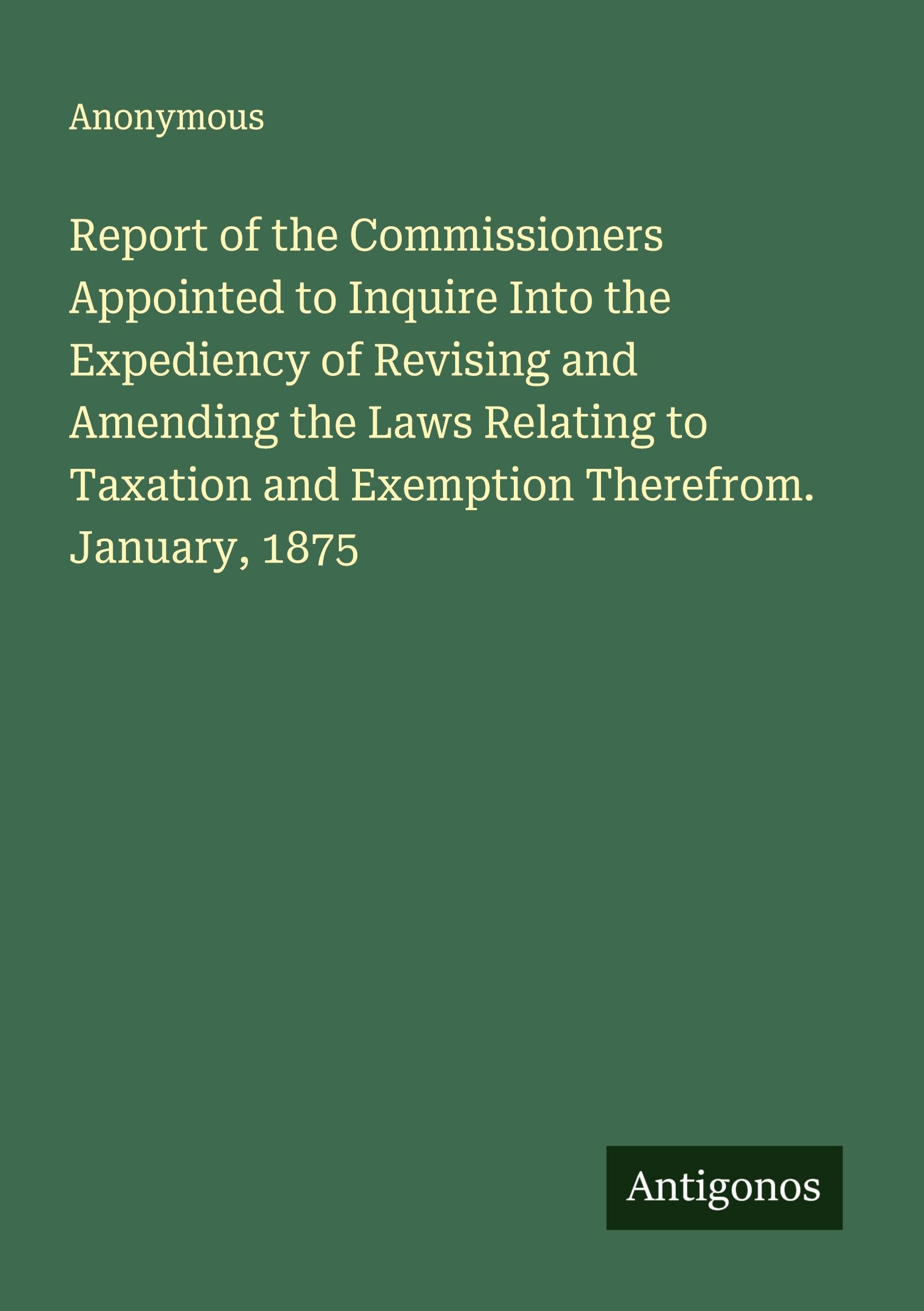 Report of the Commissioners Appointed to Inquire Into the Expediency of Revising and Amending the Laws Relating to Taxation and Exemption Therefrom. January, 1875 Classics