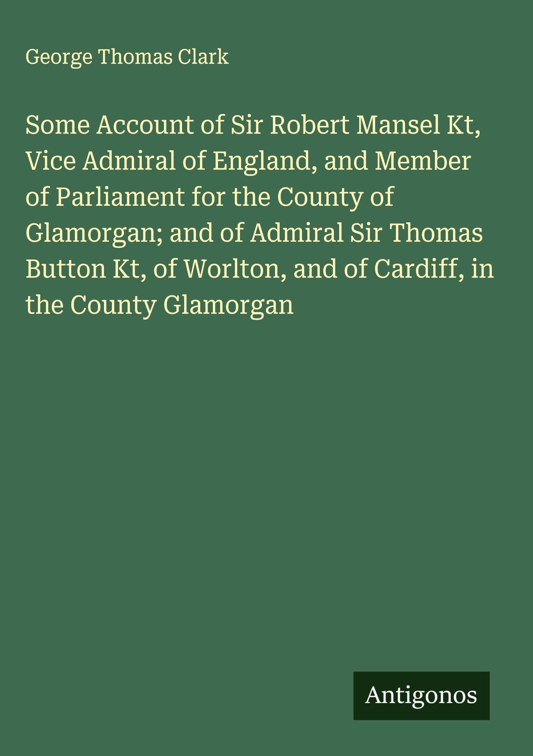 Some Account of Sir Robert Mansel Kt, Vice Admiral of England, and Member of Parliament for the County of Glamorgan; and of Admiral Sir Thomas Button Kt, of Worlton, and of Cardiff, in the County Glamorgan Classics