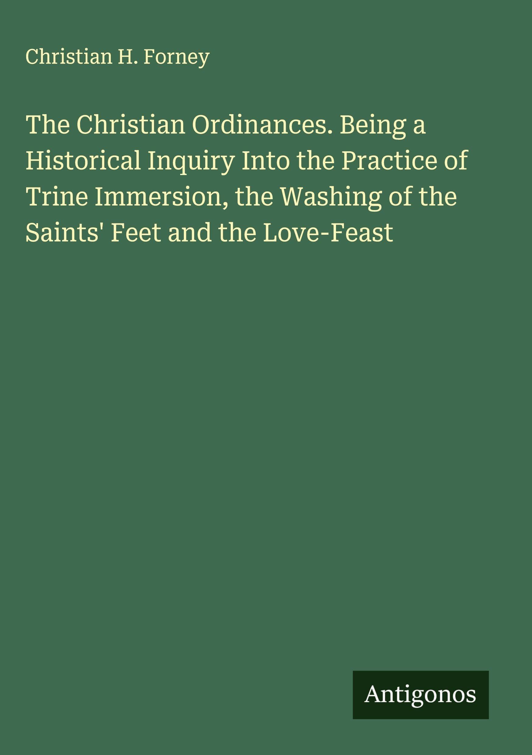 The Christian Ordinances. Being a Historical Inquiry Into the Practice of Trine Immersion, the Washing of the Saints' Feet and the Love-Feast Classics