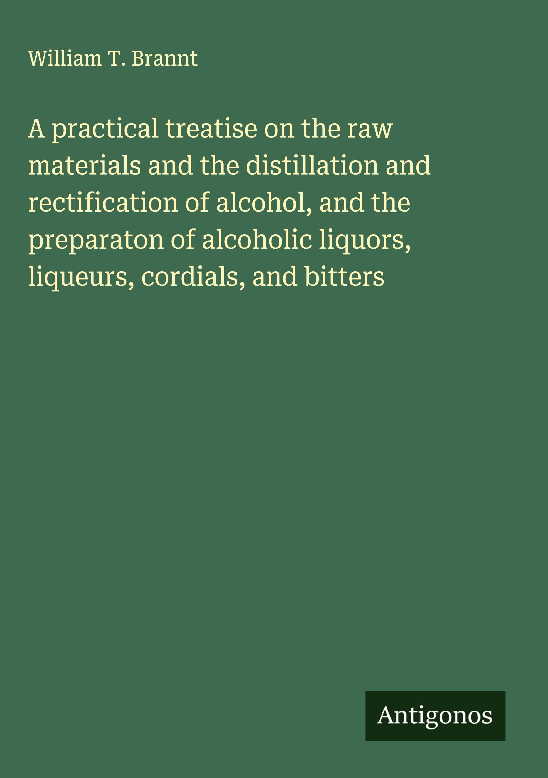 A practical treatise on the raw materials and the distillation and rectification of alcohol, and the preparaton of alcoholic liquors, liqueurs, cordials, and bitters Classics