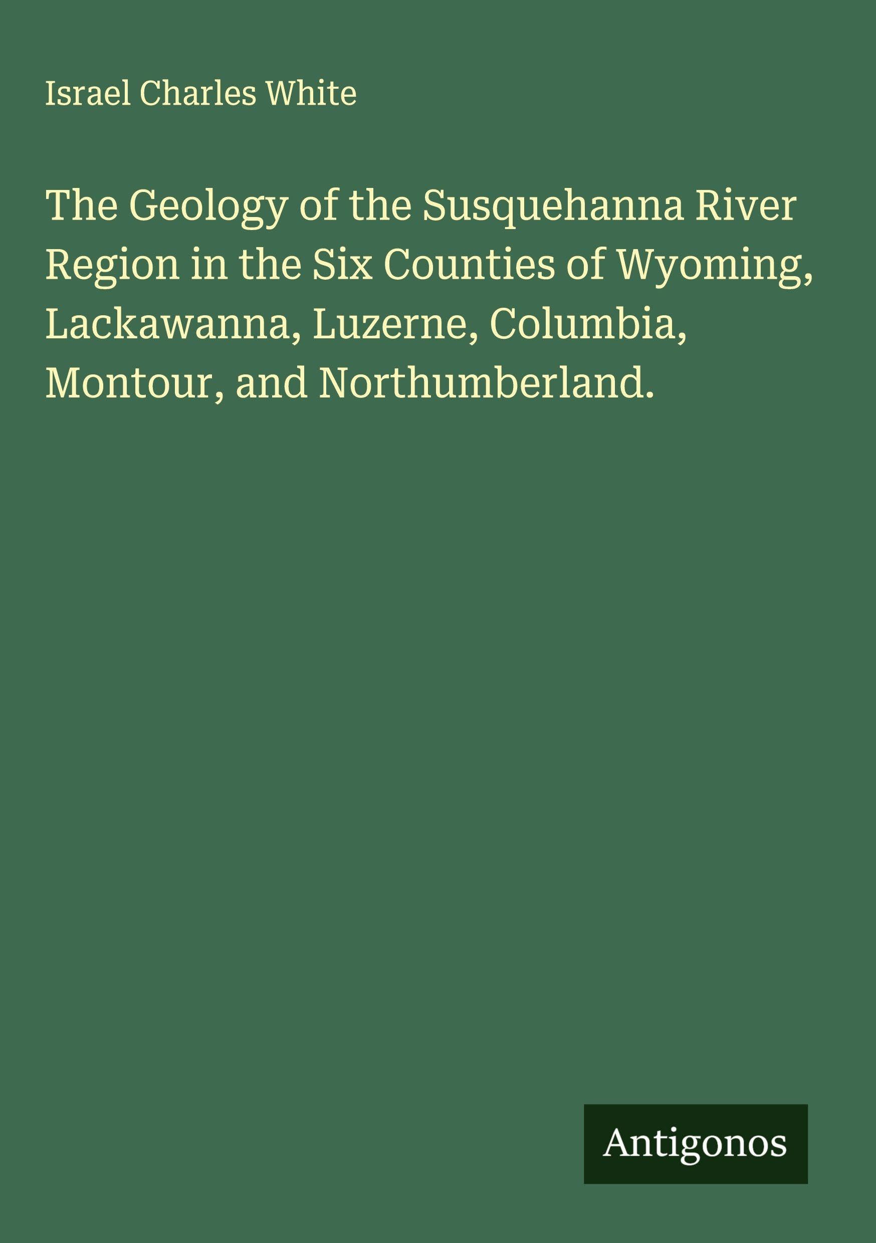 The Geology of the Susquehanna River Region in the Six Counties of Wyoming, Lackawanna, Luzerne, Columbia, Montour, and Northumberland. Classics