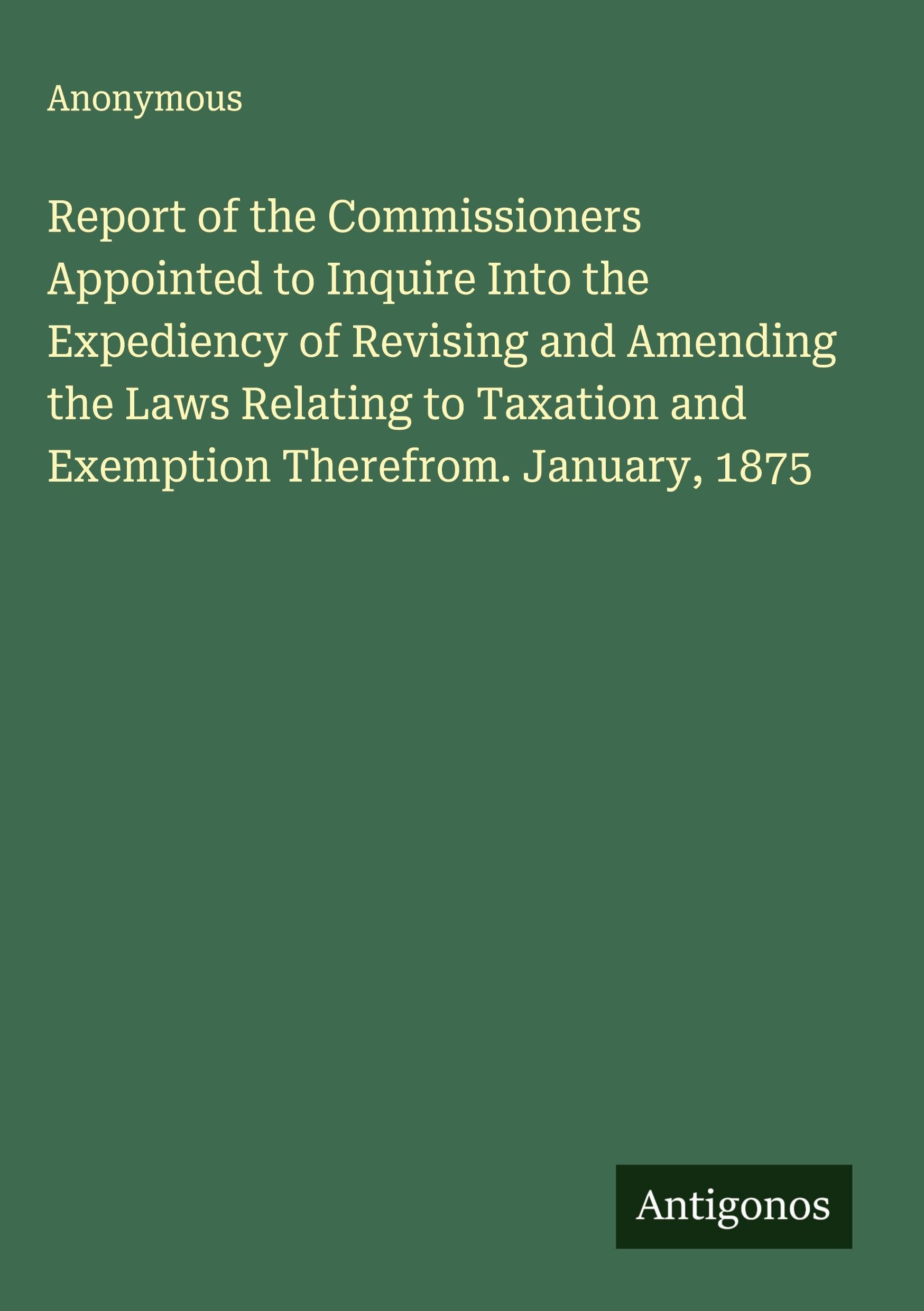 Report of the Commissioners Appointed to Inquire Into the Expediency of Revising and Amending the Laws Relating to Taxation and Exemption Therefrom. January, 1875 Classics