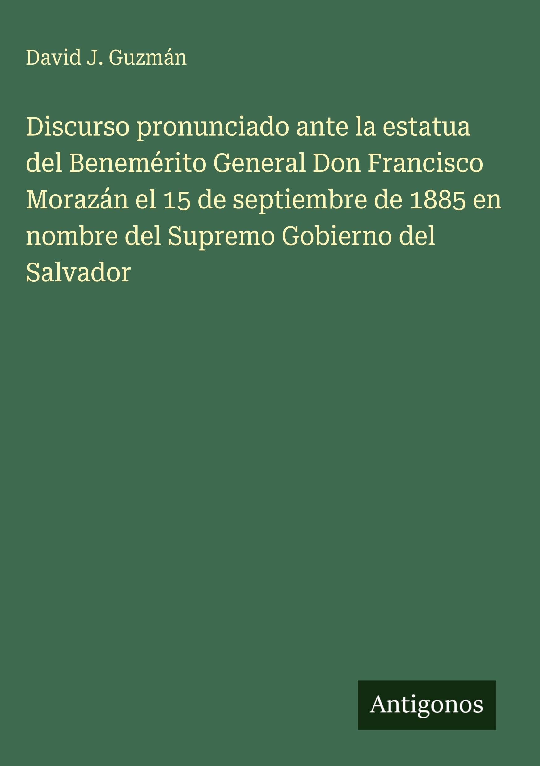 Discurso pronunciado ante la estatua del Benemérito General Don Francisco Morazán el 15 de septiembre de 1885 en nombre del Supremo Gobierno del Salvador Classics