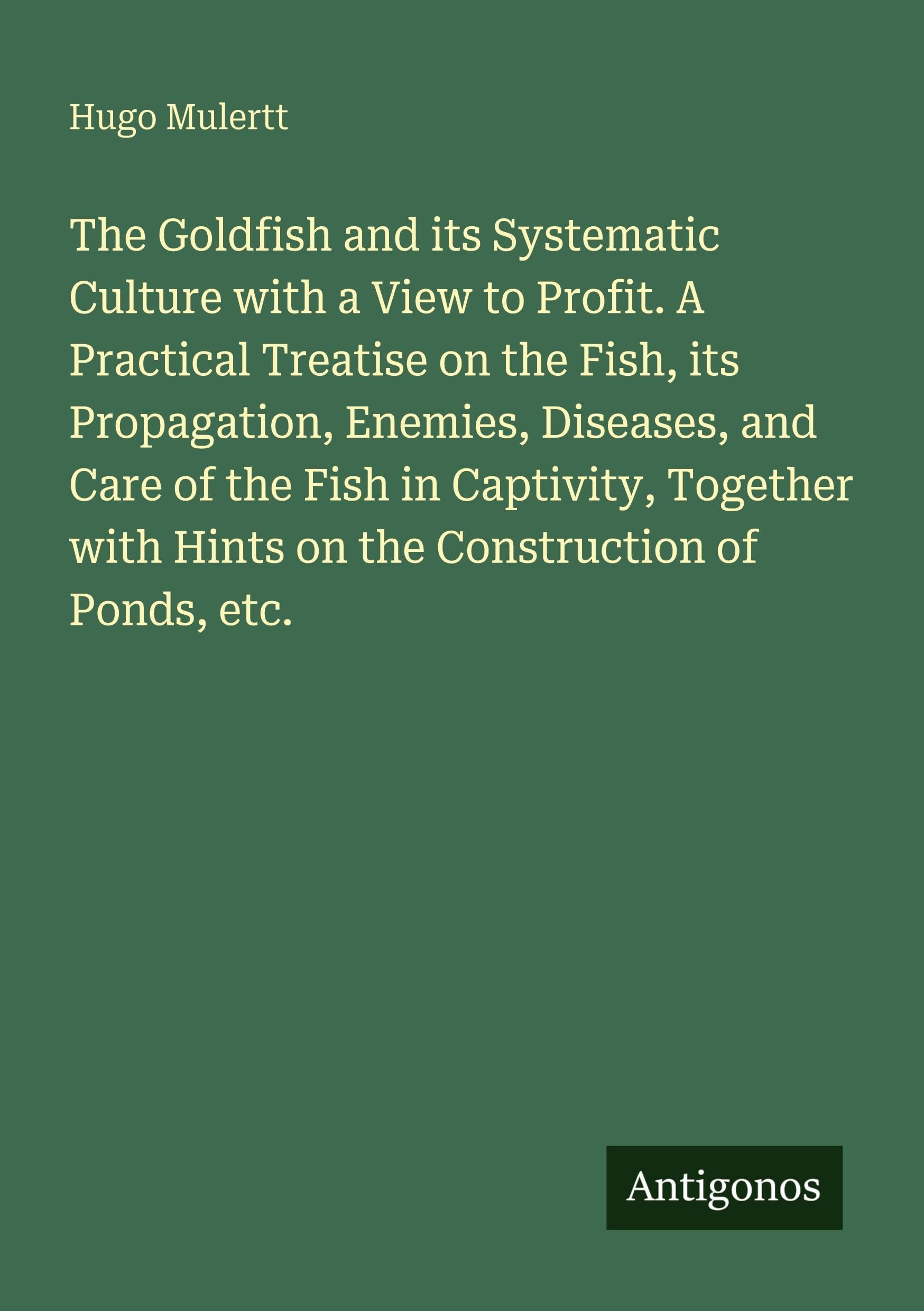 The Goldfish and its Systematic Culture with a View to Profit. A Practical Treatise on the Fish, its Propagation, Enemies, Diseases, and Care of the Fish in Captivity, Together with Hints on the Construction of Ponds, etc. Classics