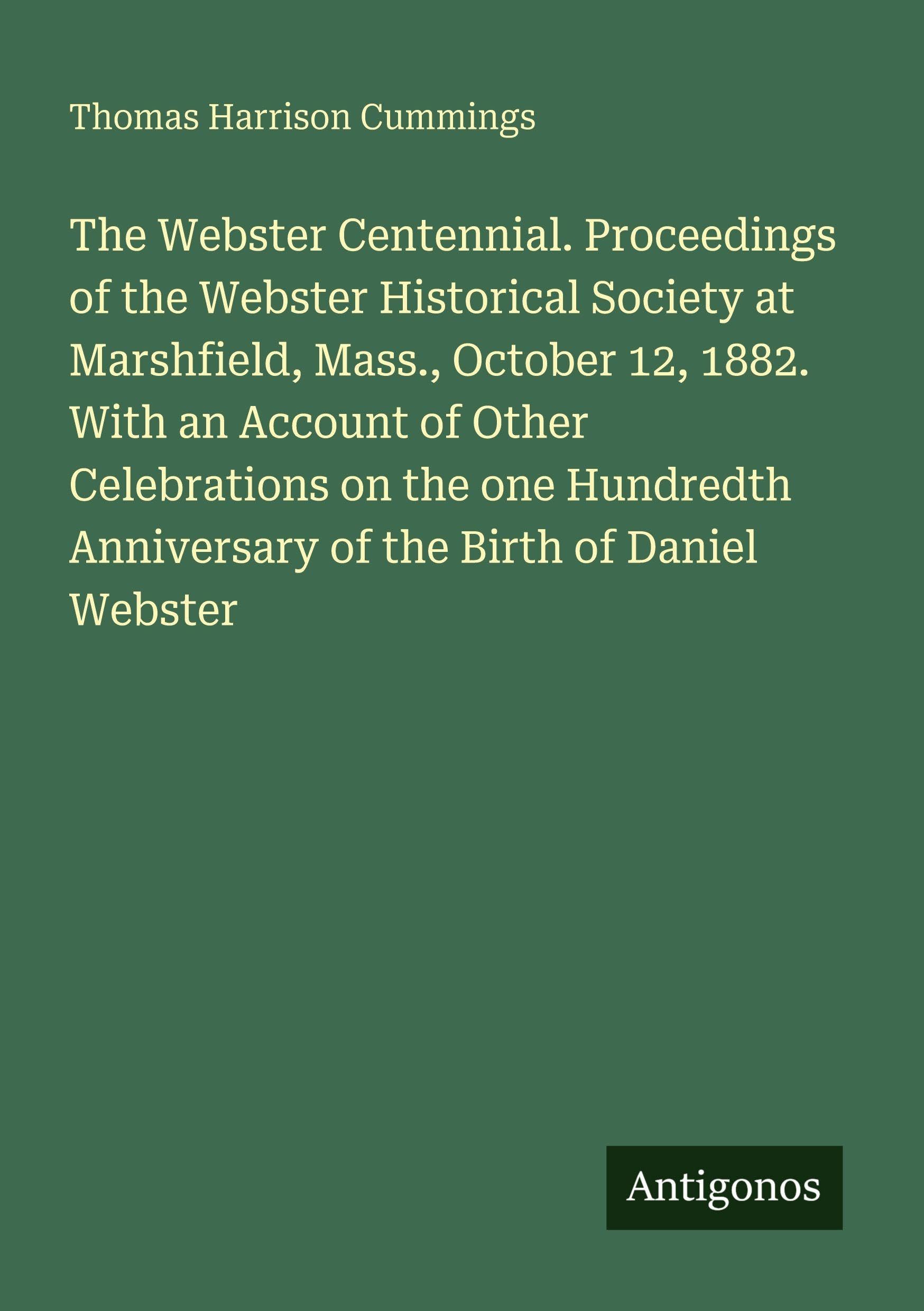 The Webster Centennial. Proceedings of the Webster Historical Society at Marshfield, Mass., October 12, 1882. With an Account of Other Celebrations on the one Hundredth Anniversary of the Birth of Daniel Webster Classics